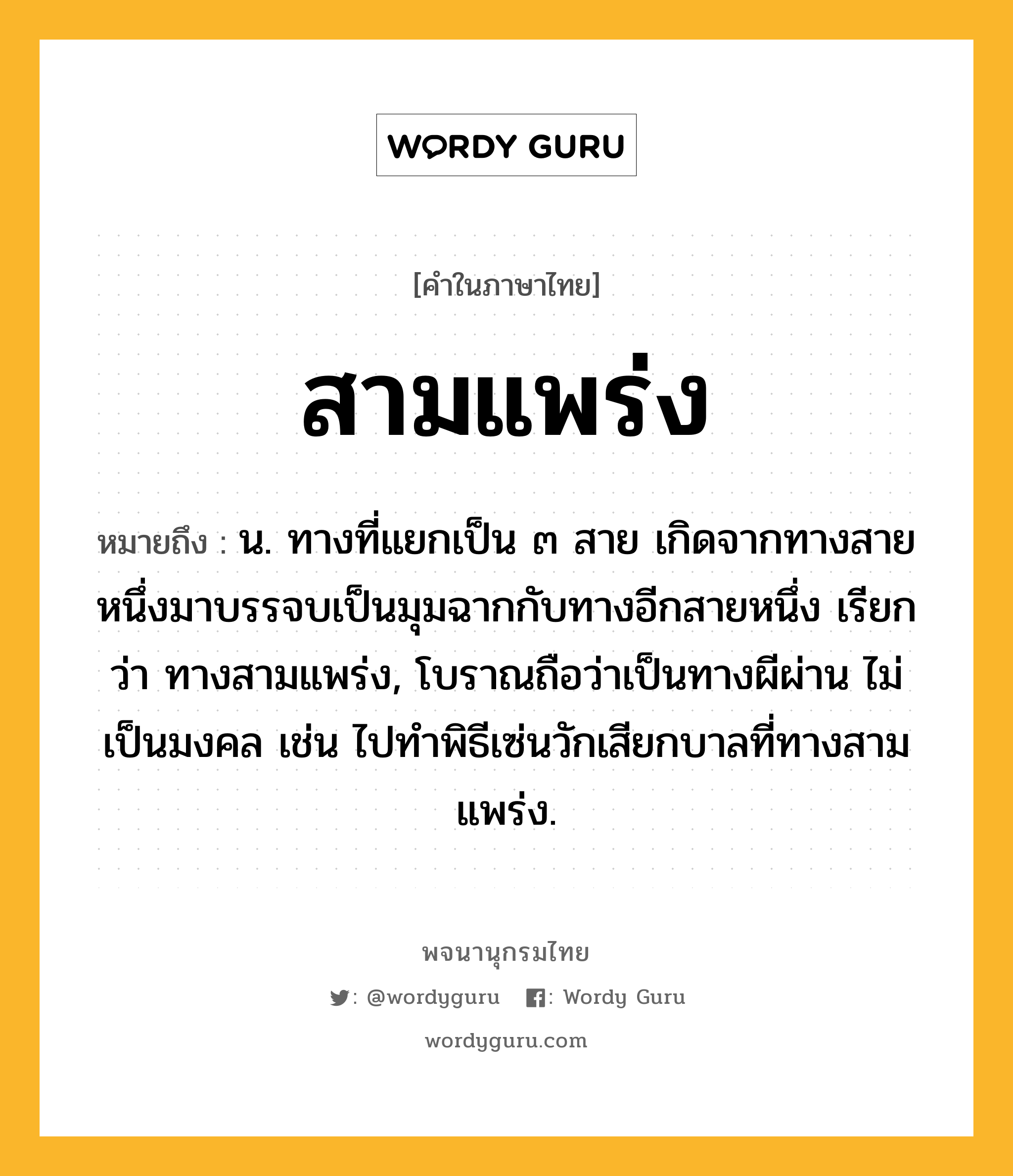 สามแพร่ง ความหมาย หมายถึงอะไร?, คำในภาษาไทย สามแพร่ง หมายถึง น. ทางที่แยกเป็น ๓ สาย เกิดจากทางสายหนึ่งมาบรรจบเป็นมุมฉากกับทางอีกสายหนึ่ง เรียกว่า ทางสามแพร่ง, โบราณถือว่าเป็นทางผีผ่าน ไม่เป็นมงคล เช่น ไปทำพิธีเซ่นวักเสียกบาลที่ทางสามแพร่ง.