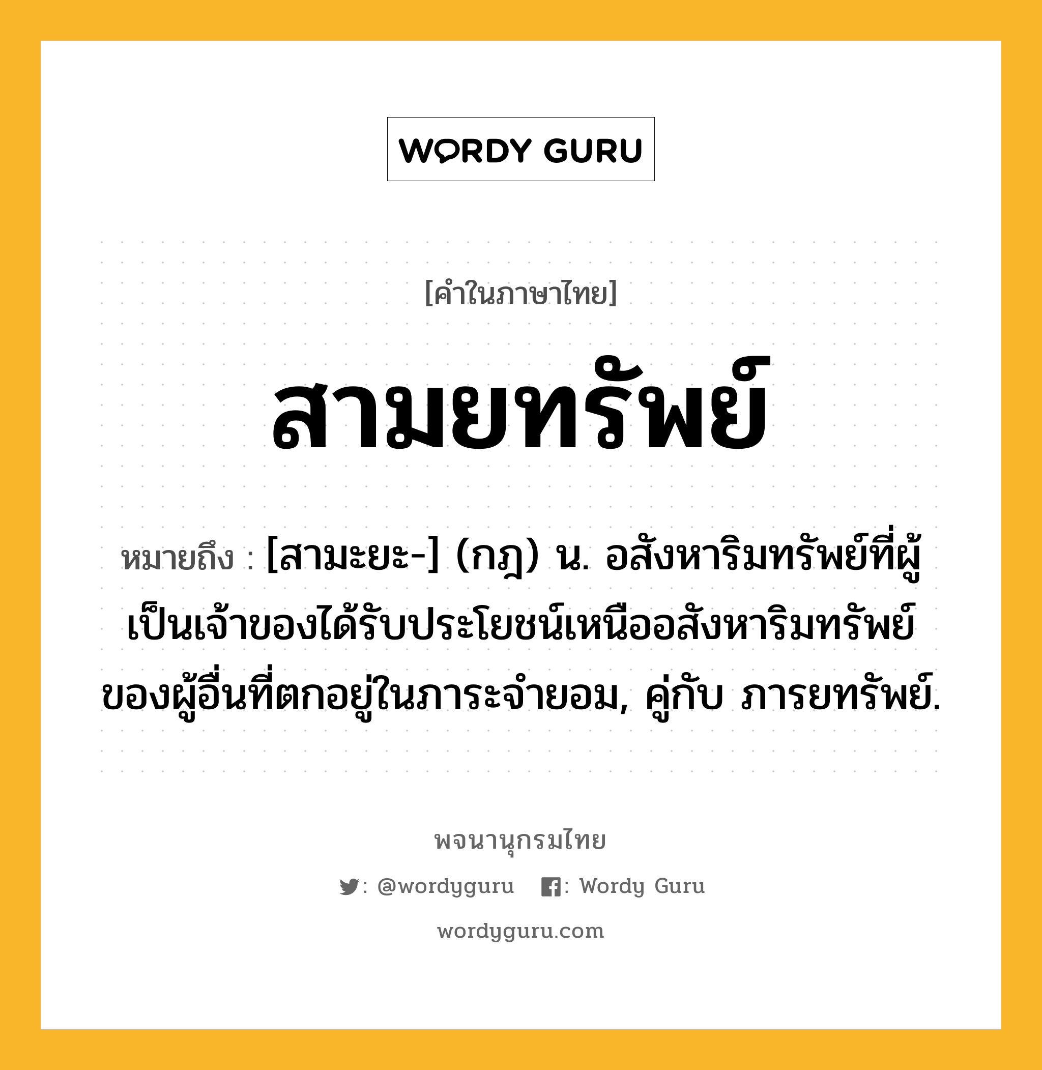 สามยทรัพย์ ความหมาย หมายถึงอะไร?, คำในภาษาไทย สามยทรัพย์ หมายถึง [สามะยะ-] (กฎ) น. อสังหาริมทรัพย์ที่ผู้เป็นเจ้าของได้รับประโยชน์เหนืออสังหาริมทรัพย์ของผู้อื่นที่ตกอยู่ในภาระจํายอม, คู่กับ ภารยทรัพย์.