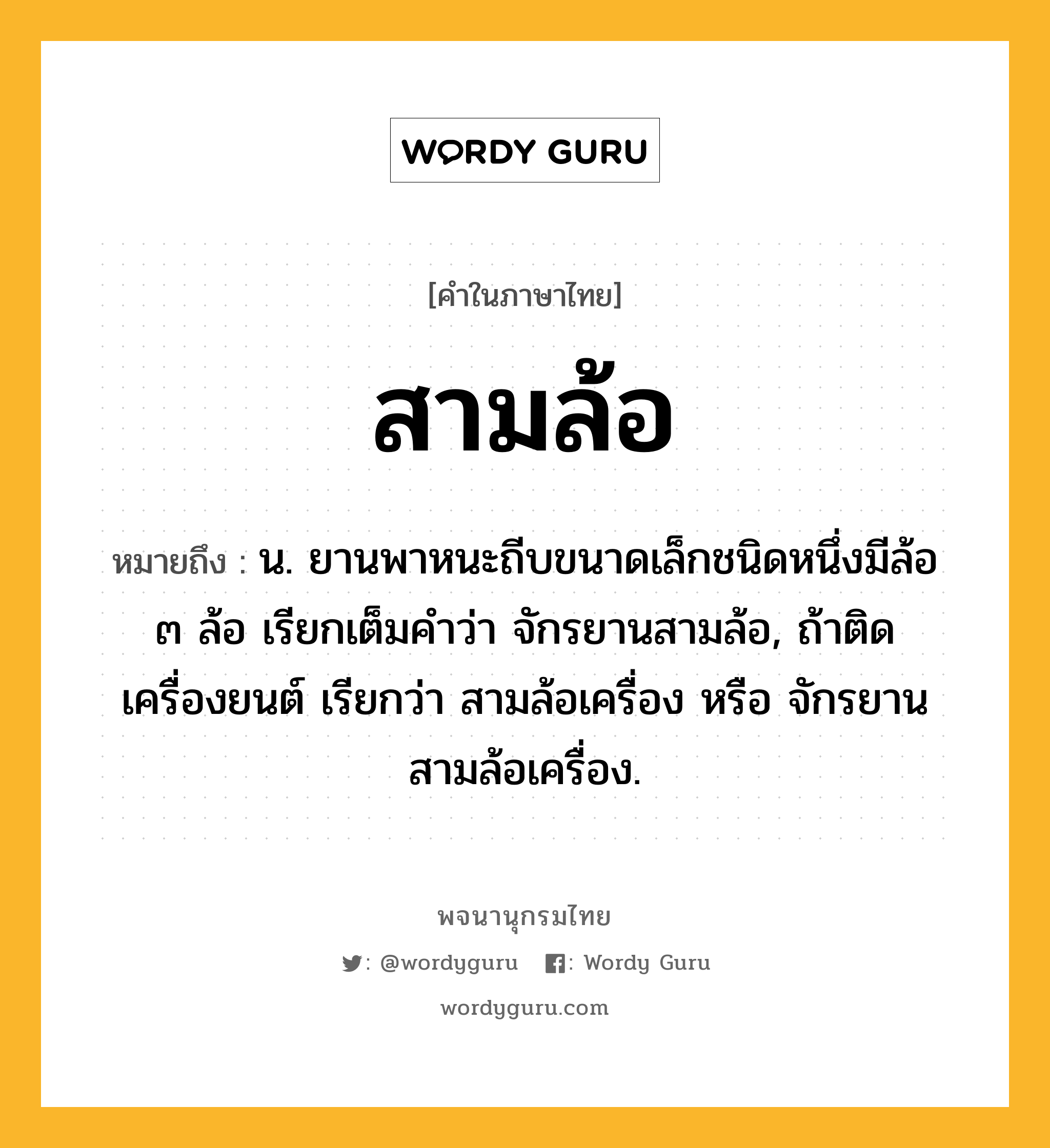 สามล้อ ความหมาย หมายถึงอะไร?, คำในภาษาไทย สามล้อ หมายถึง น. ยานพาหนะถีบขนาดเล็กชนิดหนึ่งมีล้อ ๓ ล้อ เรียกเต็มคําว่า จักรยานสามล้อ, ถ้าติดเครื่องยนต์ เรียกว่า สามล้อเครื่อง หรือ จักรยานสามล้อเครื่อง.