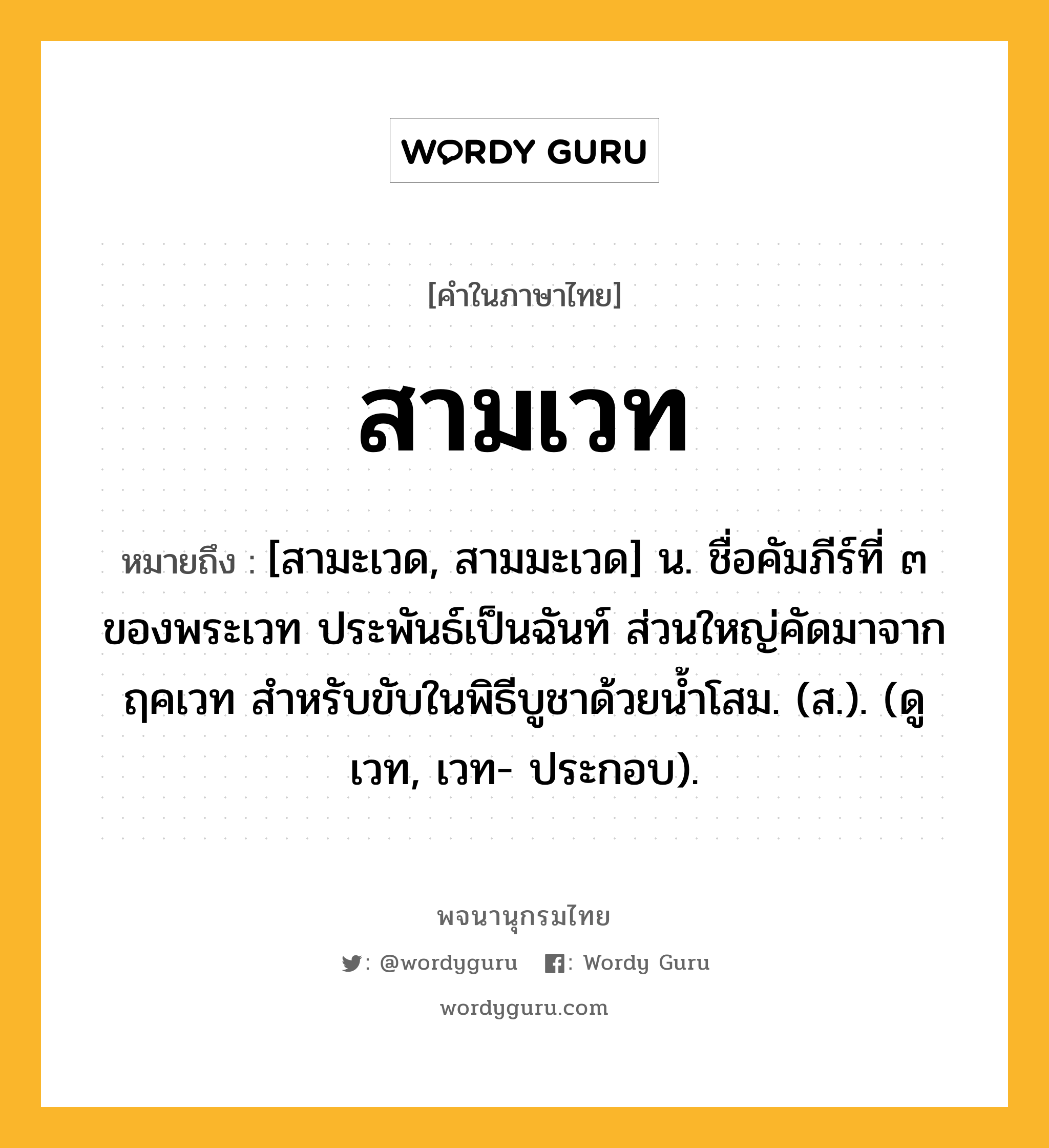 สามเวท ความหมาย หมายถึงอะไร?, คำในภาษาไทย สามเวท หมายถึง [สามะเวด, สามมะเวด] น. ชื่อคัมภีร์ที่ ๓ ของพระเวท ประพันธ์เป็นฉันท์ ส่วนใหญ่คัดมาจากฤคเวท สำหรับขับในพิธีบูชาด้วยน้ำโสม. (ส.). (ดู เวท, เวท- ประกอบ).