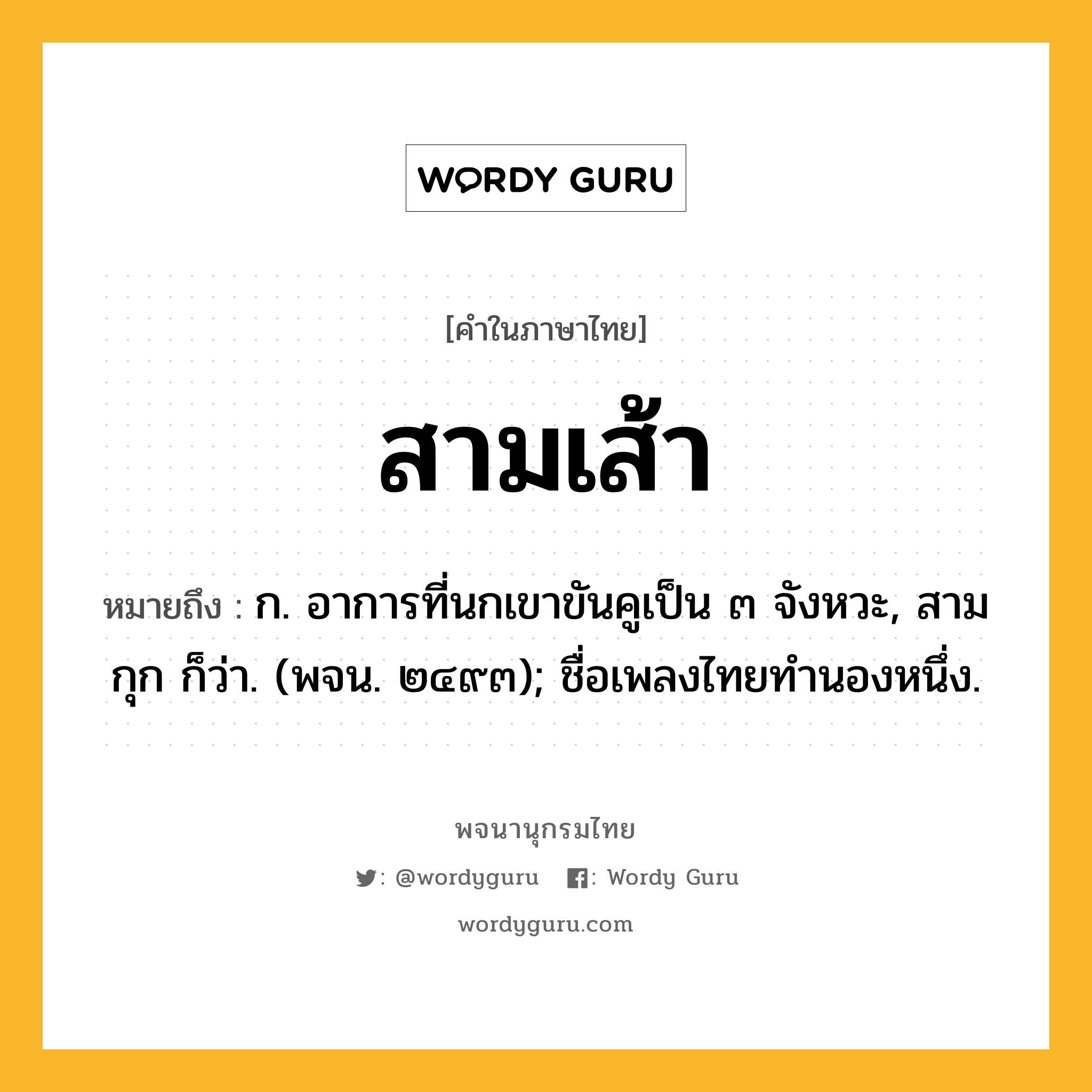 สามเส้า ความหมาย หมายถึงอะไร?, คำในภาษาไทย สามเส้า หมายถึง ก. อาการที่นกเขาขันคูเป็น ๓ จังหวะ, สามกุก ก็ว่า. (พจน. ๒๔๙๓); ชื่อเพลงไทยทํานองหนึ่ง.