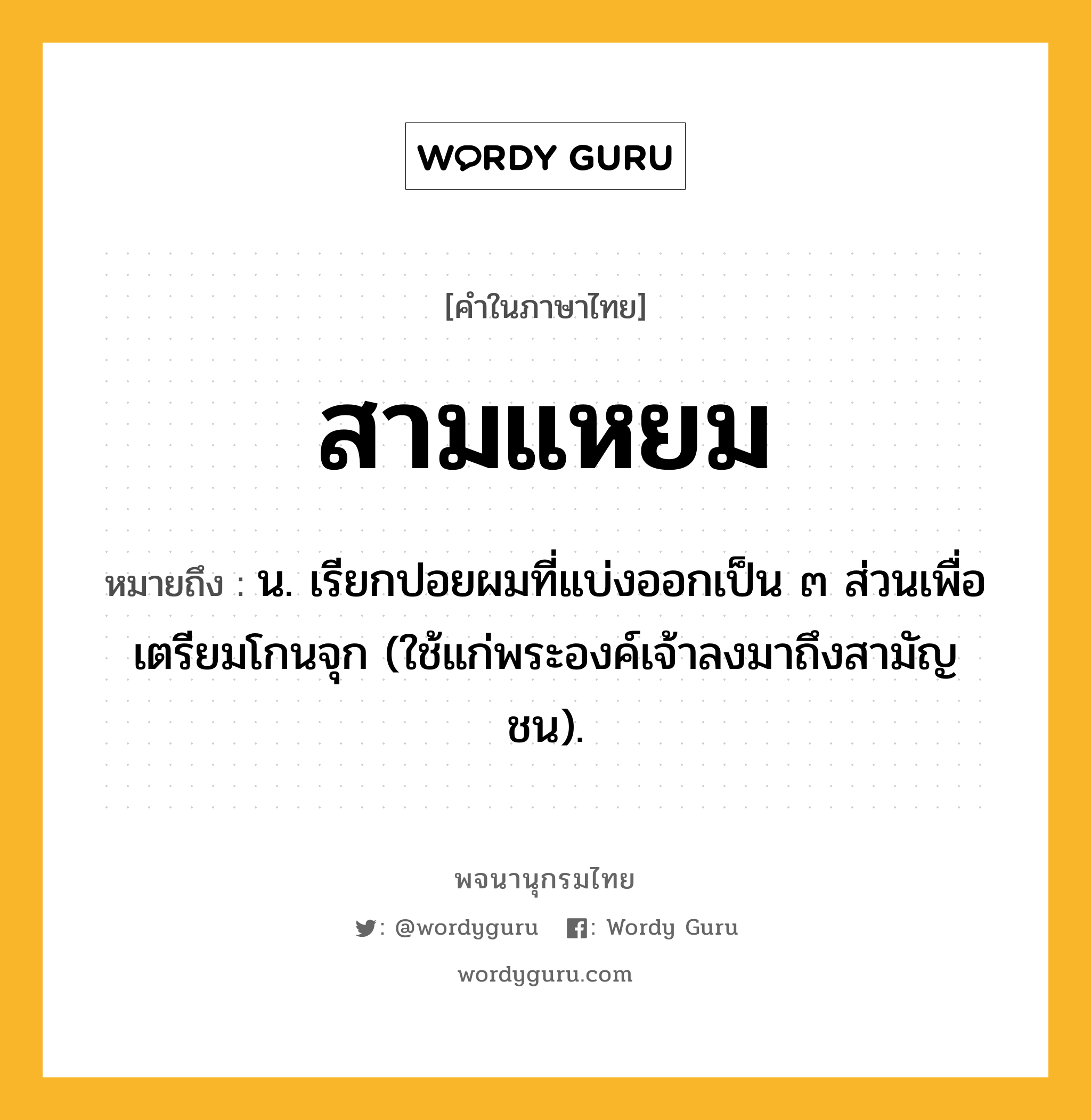 สามแหยม ความหมาย หมายถึงอะไร?, คำในภาษาไทย สามแหยม หมายถึง น. เรียกปอยผมที่แบ่งออกเป็น ๓ ส่วนเพื่อเตรียมโกนจุก (ใช้แก่พระองค์เจ้าลงมาถึงสามัญชน).