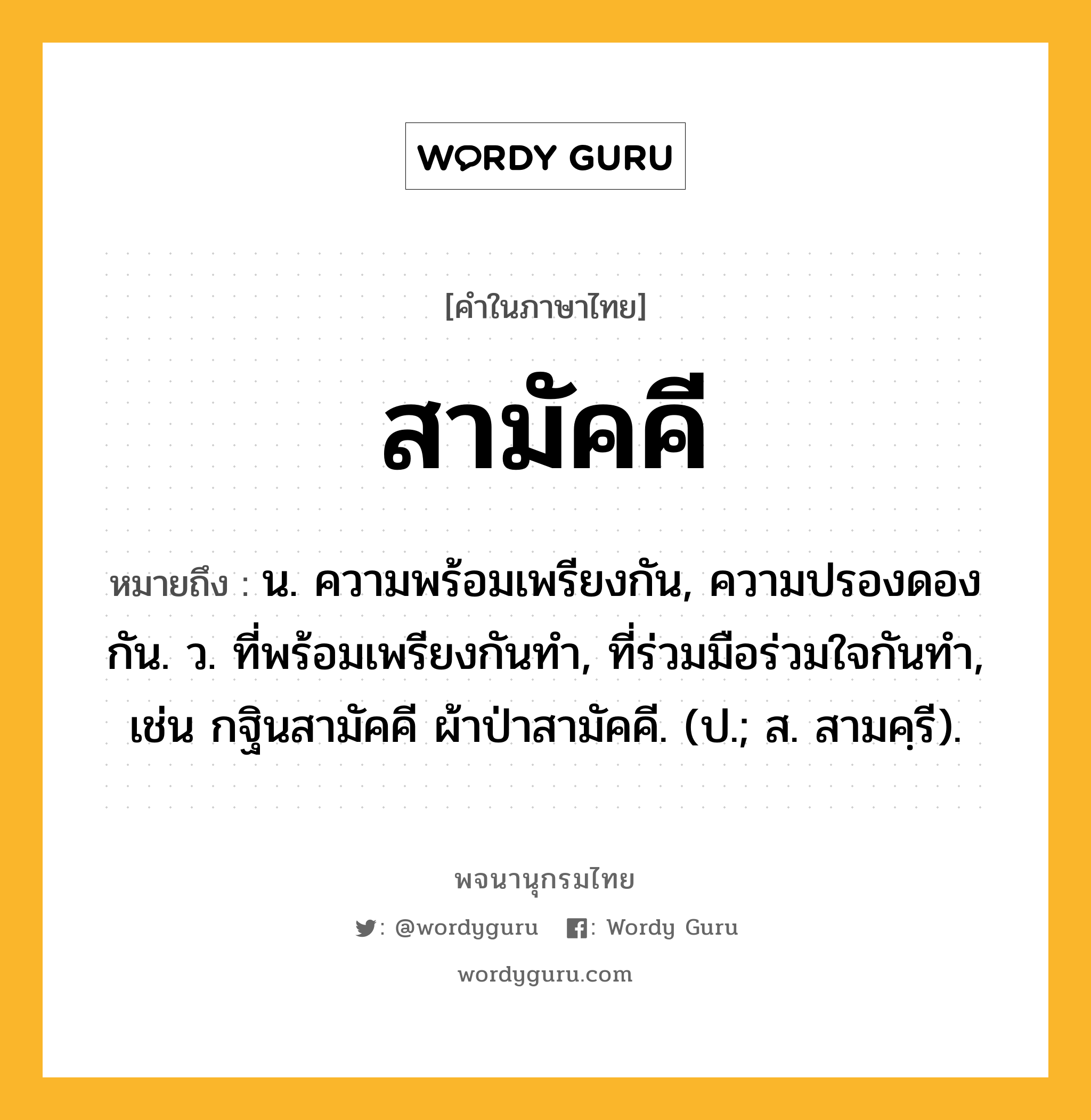 สามัคคี ความหมาย หมายถึงอะไร?, คำในภาษาไทย สามัคคี หมายถึง น. ความพร้อมเพรียงกัน, ความปรองดองกัน. ว. ที่พร้อมเพรียงกันทำ, ที่ร่วมมือร่วมใจกันทำ, เช่น กฐินสามัคคี ผ้าป่าสามัคคี. (ป.; ส. สามคฺรี).