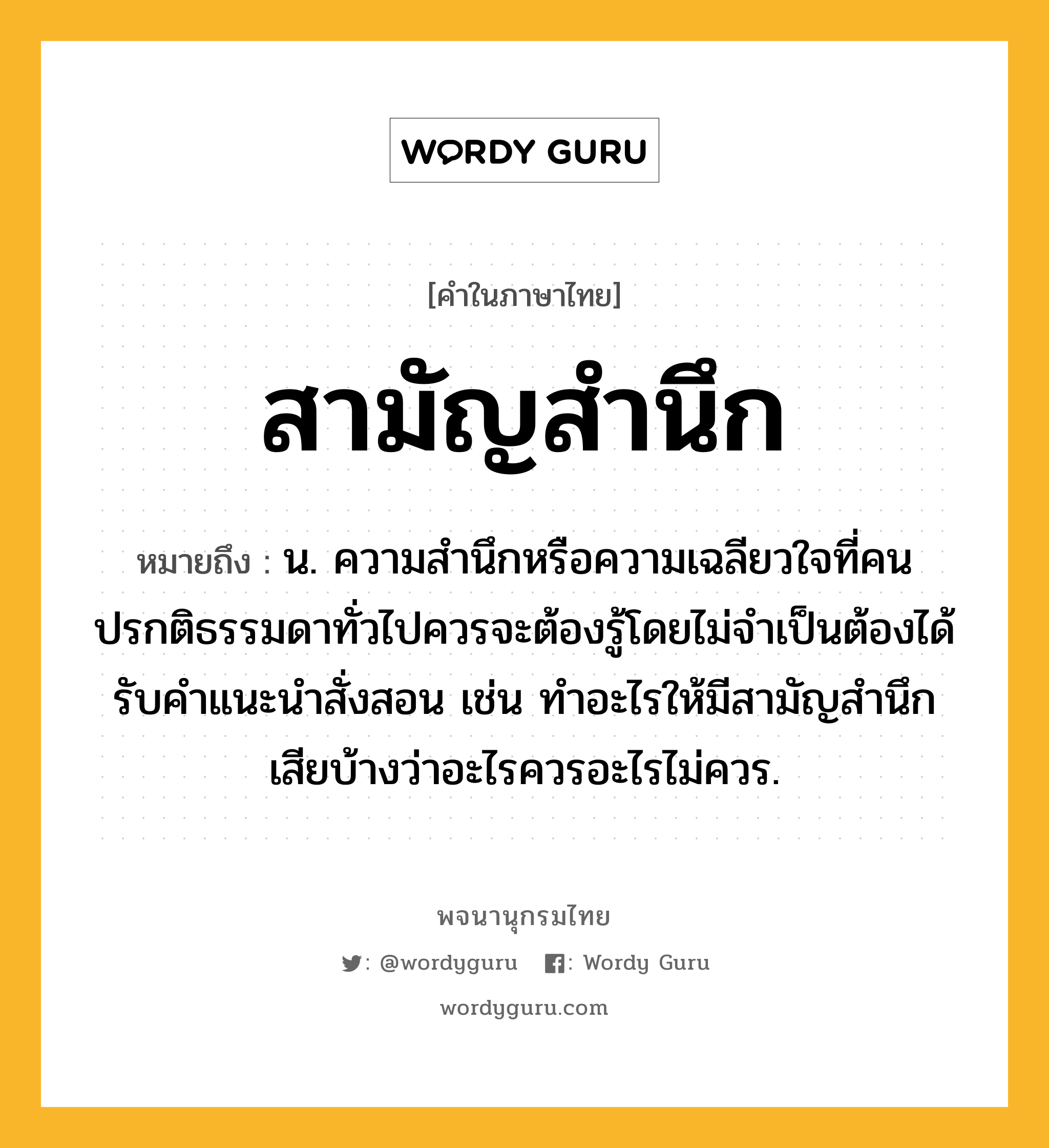 สามัญสำนึก ความหมาย หมายถึงอะไร?, คำในภาษาไทย สามัญสำนึก หมายถึง น. ความสำนึกหรือความเฉลียวใจที่คนปรกติธรรมดาทั่วไปควรจะต้องรู้โดยไม่จำเป็นต้องได้รับคำแนะนำสั่งสอน เช่น ทำอะไรให้มีสามัญสำนึกเสียบ้างว่าอะไรควรอะไรไม่ควร.