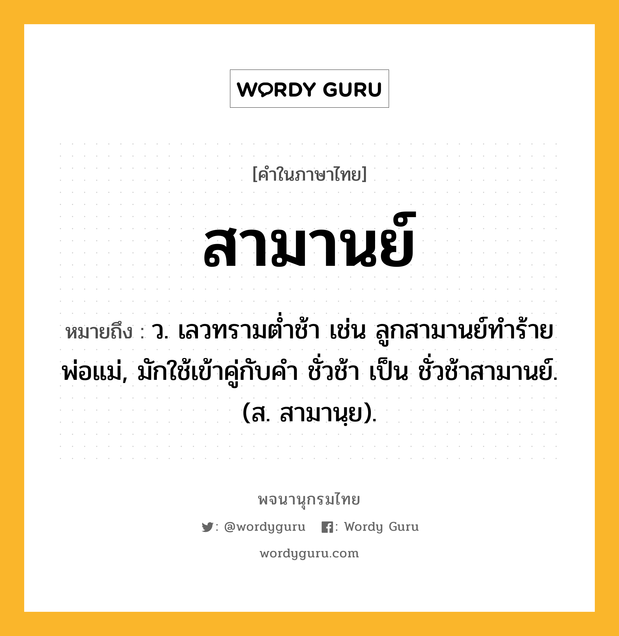 สามานย์ ความหมาย หมายถึงอะไร?, คำในภาษาไทย สามานย์ หมายถึง ว. เลวทรามตํ่าช้า เช่น ลูกสามานย์ทำร้ายพ่อแม่, มักใช้เข้าคู่กับคำ ชั่วช้า เป็น ชั่วช้าสามานย์. (ส. สามานฺย).