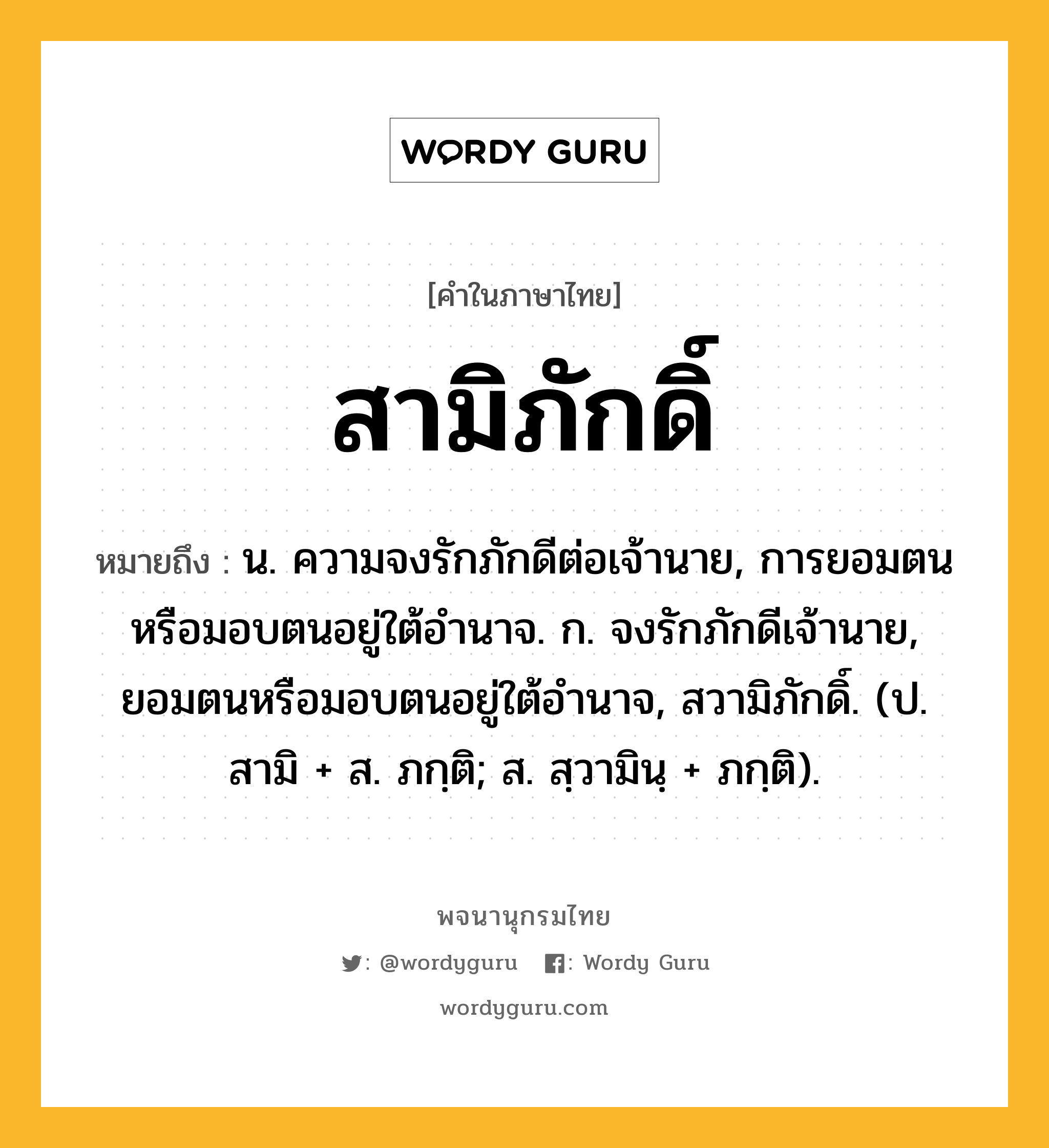 สามิภักดิ์ ความหมาย หมายถึงอะไร?, คำในภาษาไทย สามิภักดิ์ หมายถึง น. ความจงรักภักดีต่อเจ้านาย, การยอมตนหรือมอบตนอยู่ใต้อํานาจ. ก. จงรักภักดีเจ้านาย, ยอมตนหรือมอบตนอยู่ใต้อำนาจ, สวามิภักดิ์. (ป. สามิ + ส. ภกฺติ; ส. สฺวามินฺ + ภกฺติ).