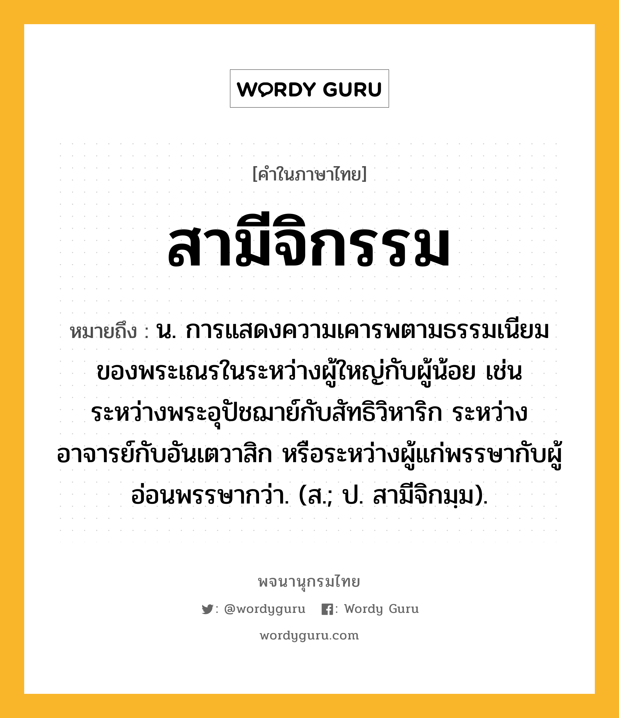 สามีจิกรรม ความหมาย หมายถึงอะไร?, คำในภาษาไทย สามีจิกรรม หมายถึง น. การแสดงความเคารพตามธรรมเนียมของพระเณรในระหว่างผู้ใหญ่กับผู้น้อย เช่น ระหว่างพระอุปัชฌาย์กับสัทธิวิหาริก ระหว่างอาจารย์กับอันเตวาสิก หรือระหว่างผู้แก่พรรษากับผู้อ่อนพรรษากว่า. (ส.; ป. สามีจิกมฺม).