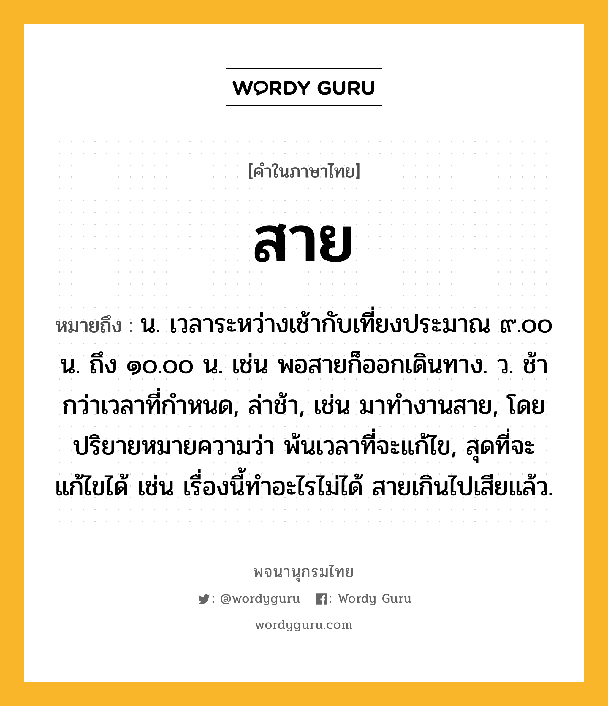 สาย ความหมาย หมายถึงอะไร?, คำในภาษาไทย สาย หมายถึง น. เวลาระหว่างเช้ากับเที่ยงประมาณ ๙.๐๐ น. ถึง ๑๐.๐๐ น. เช่น พอสายก็ออกเดินทาง. ว. ช้ากว่าเวลาที่กําหนด, ล่าช้า, เช่น มาทำงานสาย, โดยปริยายหมายความว่า พ้นเวลาที่จะแก้ไข, สุดที่จะแก้ไขได้ เช่น เรื่องนี้ทำอะไรไม่ได้ สายเกินไปเสียแล้ว.