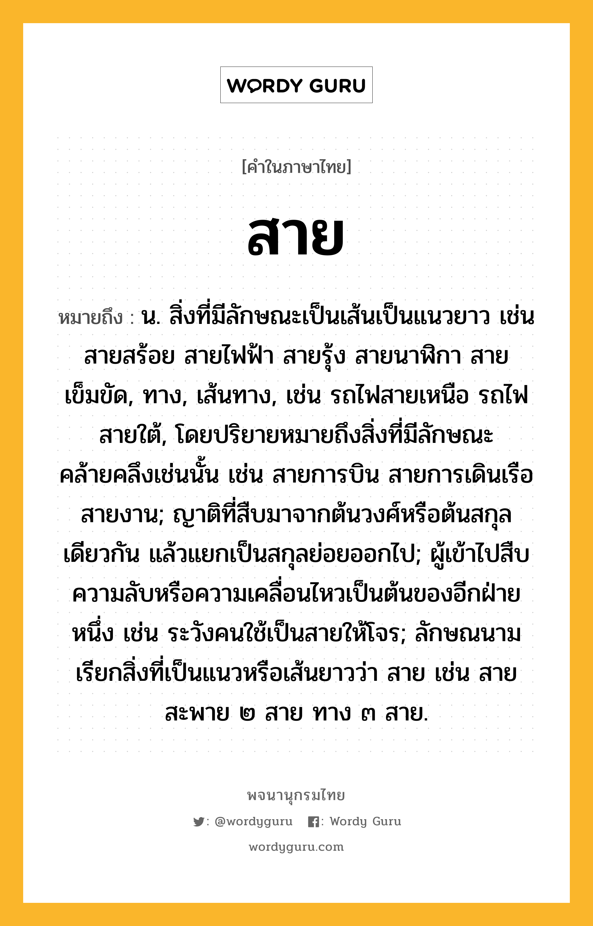 สาย ความหมาย หมายถึงอะไร?, คำในภาษาไทย สาย หมายถึง น. สิ่งที่มีลักษณะเป็นเส้นเป็นแนวยาว เช่น สายสร้อย สายไฟฟ้า สายรุ้ง สายนาฬิกา สายเข็มขัด, ทาง, เส้นทาง, เช่น รถไฟสายเหนือ รถไฟสายใต้, โดยปริยายหมายถึงสิ่งที่มีลักษณะคล้ายคลึงเช่นนั้น เช่น สายการบิน สายการเดินเรือ สายงาน; ญาติที่สืบมาจากต้นวงศ์หรือต้นสกุลเดียวกัน แล้วแยกเป็นสกุลย่อยออกไป; ผู้เข้าไปสืบความลับหรือความเคลื่อนไหวเป็นต้นของอีกฝ่ายหนึ่ง เช่น ระวังคนใช้เป็นสายให้โจร; ลักษณนามเรียกสิ่งที่เป็นแนวหรือเส้นยาวว่า สาย เช่น สายสะพาย ๒ สาย ทาง ๓ สาย.