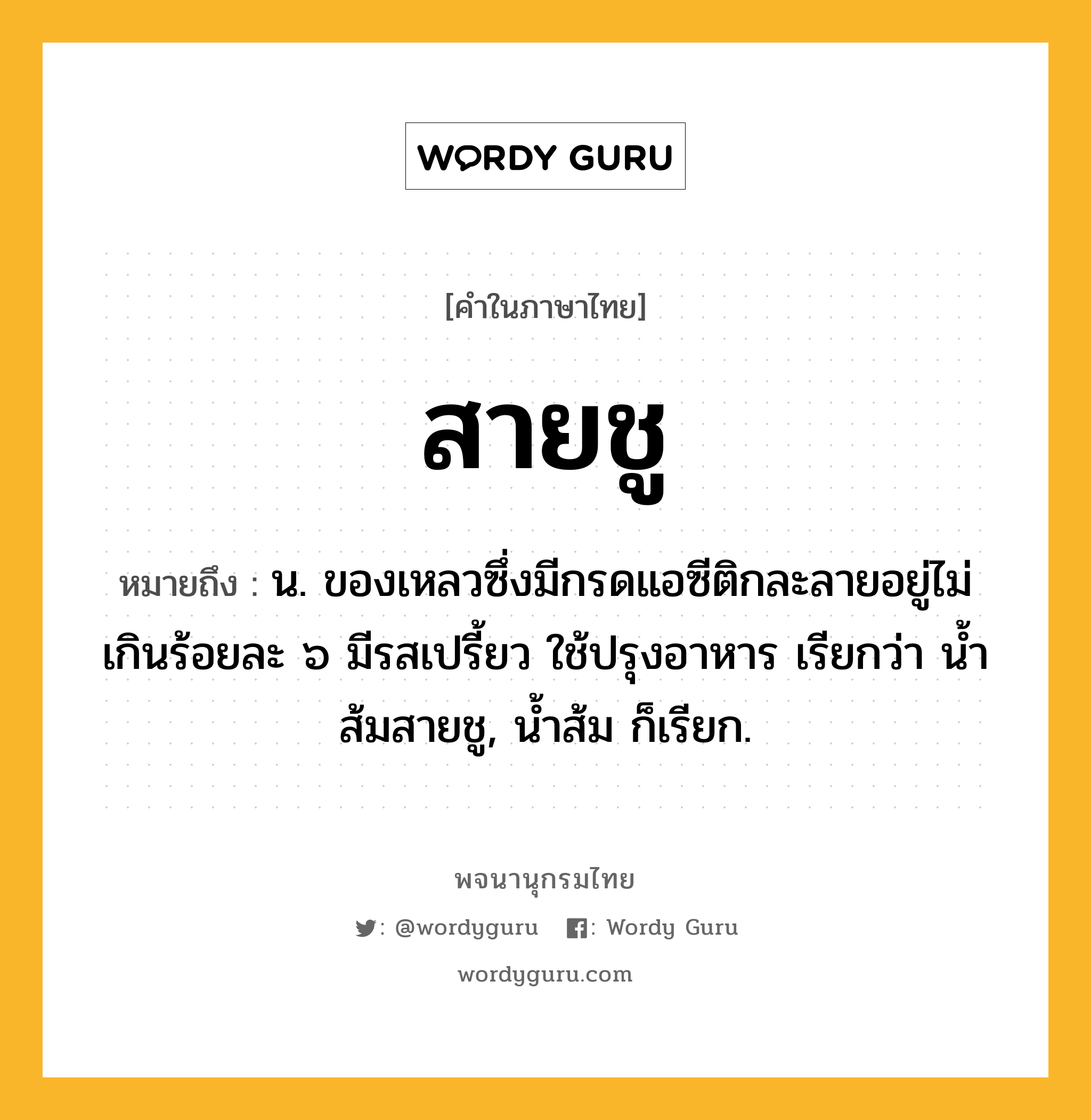 สายชู ความหมาย หมายถึงอะไร?, คำในภาษาไทย สายชู หมายถึง น. ของเหลวซึ่งมีกรดแอซีติกละลายอยู่ไม่เกินร้อยละ ๖ มีรสเปรี้ยว ใช้ปรุงอาหาร เรียกว่า นํ้าส้มสายชู, นํ้าส้ม ก็เรียก.