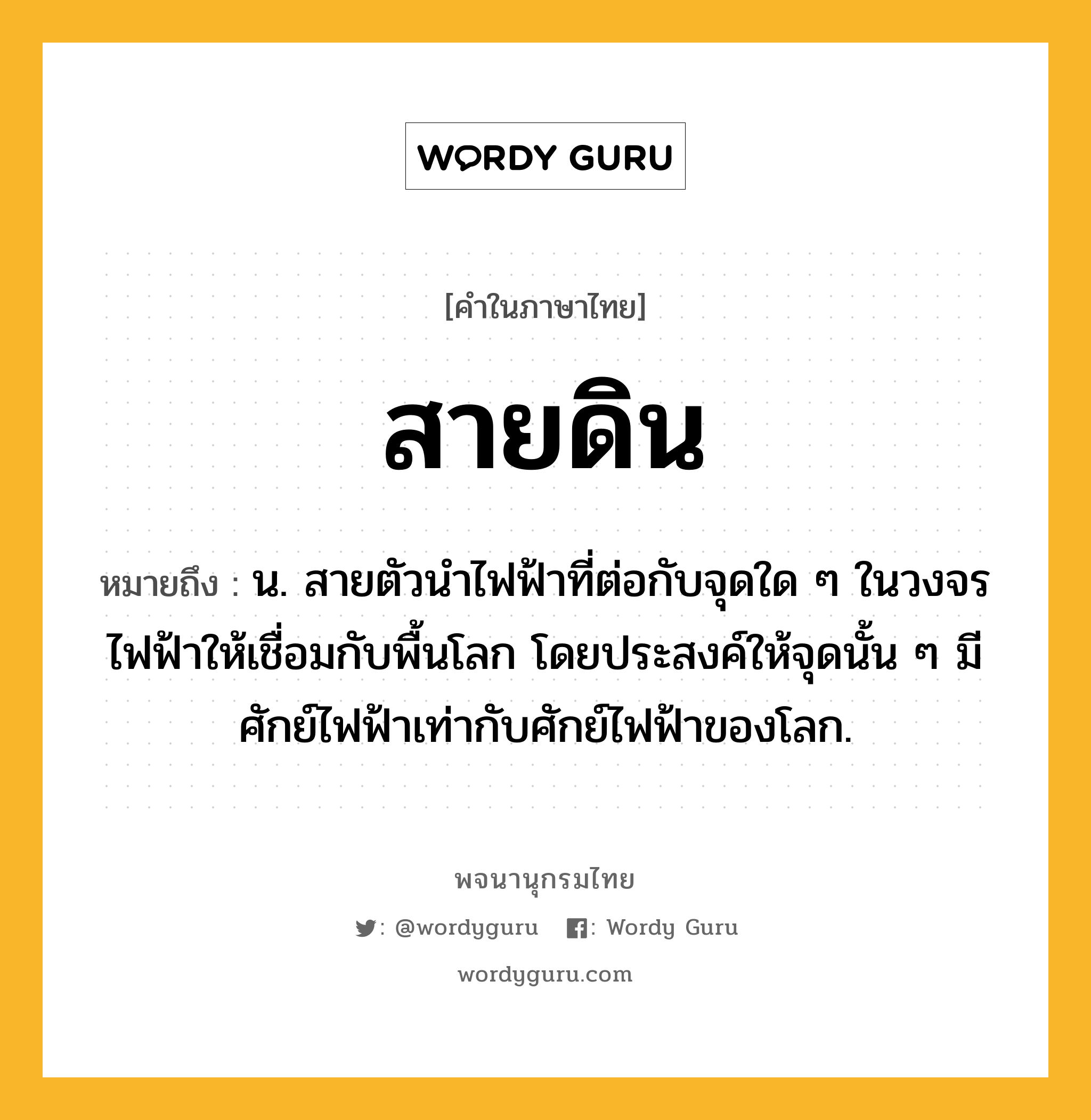 สายดิน ความหมาย หมายถึงอะไร?, คำในภาษาไทย สายดิน หมายถึง น. สายตัวนําไฟฟ้าที่ต่อกับจุดใด ๆ ในวงจรไฟฟ้าให้เชื่อมกับพื้นโลก โดยประสงค์ให้จุดนั้น ๆ มีศักย์ไฟฟ้าเท่ากับศักย์ไฟฟ้าของโลก.