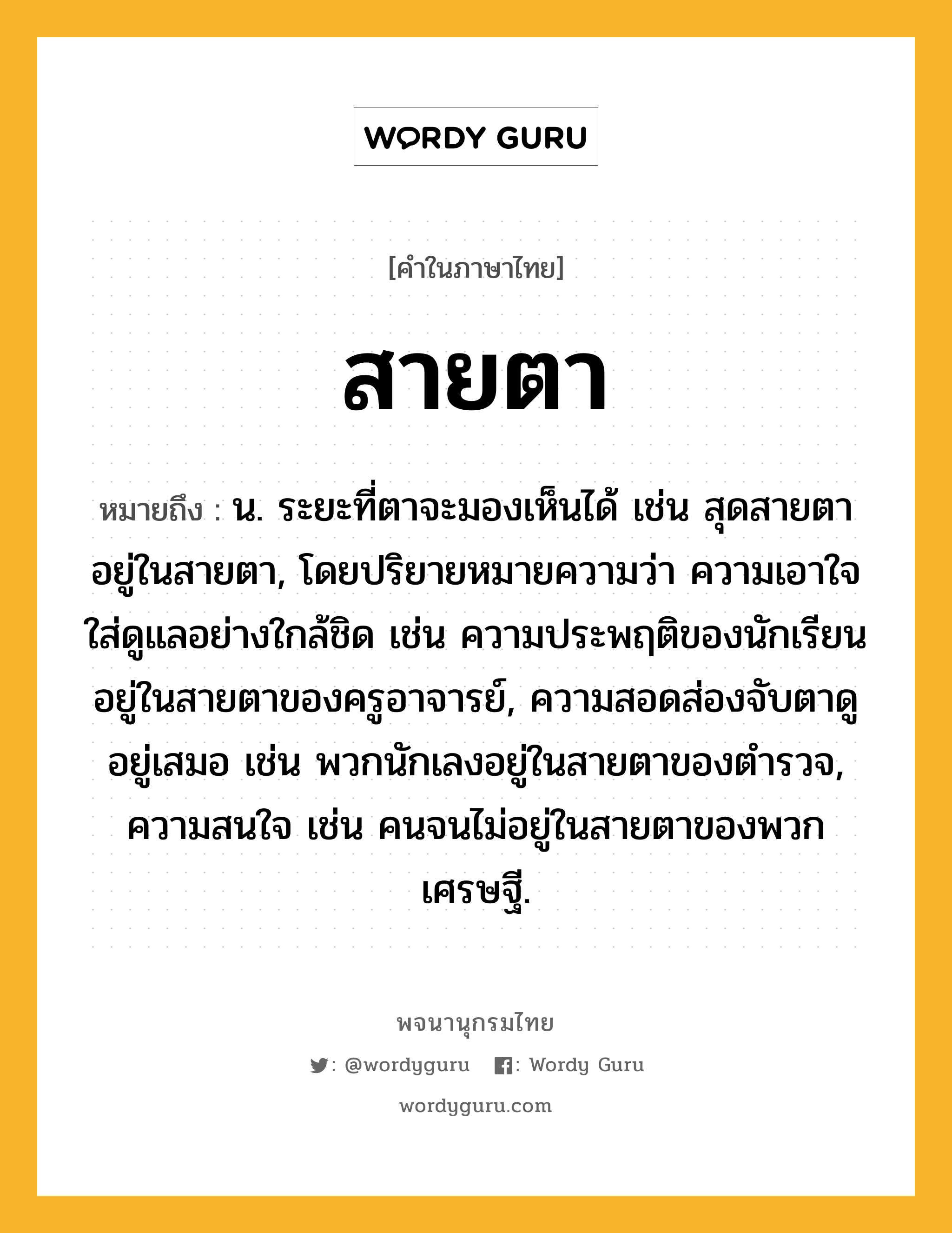 สายตา ความหมาย หมายถึงอะไร?, คำในภาษาไทย สายตา หมายถึง น. ระยะที่ตาจะมองเห็นได้ เช่น สุดสายตา อยู่ในสายตา, โดยปริยายหมายความว่า ความเอาใจใส่ดูแลอย่างใกล้ชิด เช่น ความประพฤติของนักเรียนอยู่ในสายตาของครูอาจารย์, ความสอดส่องจับตาดูอยู่เสมอ เช่น พวกนักเลงอยู่ในสายตาของตำรวจ, ความสนใจ เช่น คนจนไม่อยู่ในสายตาของพวกเศรษฐี.