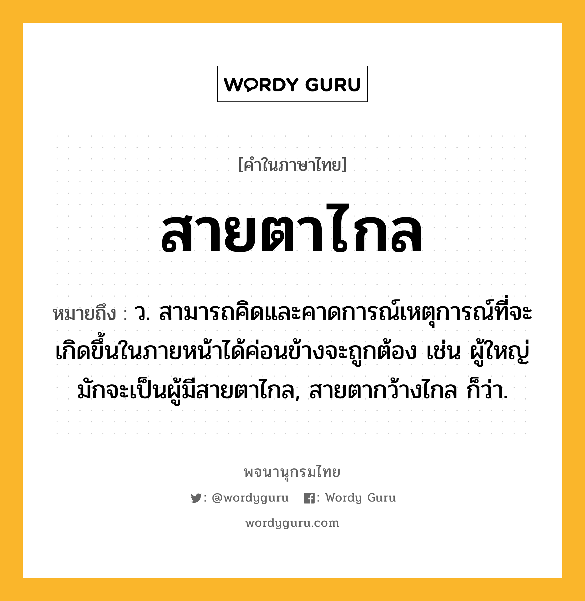 สายตาไกล ความหมาย หมายถึงอะไร?, คำในภาษาไทย สายตาไกล หมายถึง ว. สามารถคิดและคาดการณ์เหตุการณ์ที่จะเกิดขึ้นในภายหน้าได้ค่อนข้างจะถูกต้อง เช่น ผู้ใหญ่มักจะเป็นผู้มีสายตาไกล, สายตากว้างไกล ก็ว่า.