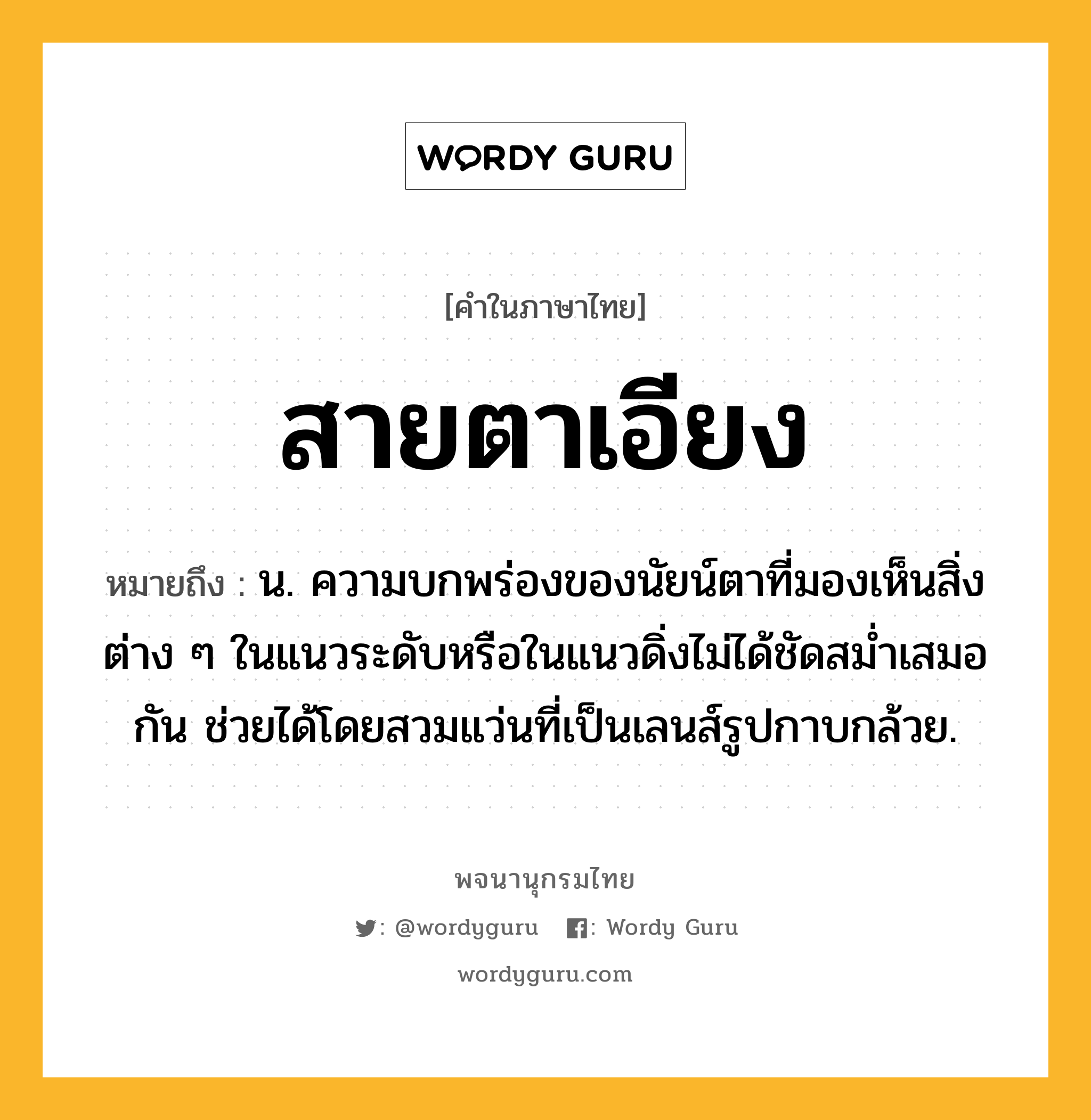 สายตาเอียง ความหมาย หมายถึงอะไร?, คำในภาษาไทย สายตาเอียง หมายถึง น. ความบกพร่องของนัยน์ตาที่มองเห็นสิ่งต่าง ๆ ในแนวระดับหรือในแนวดิ่งไม่ได้ชัดสม่ำเสมอกัน ช่วยได้โดยสวมแว่นที่เป็นเลนส์รูปกาบกล้วย.