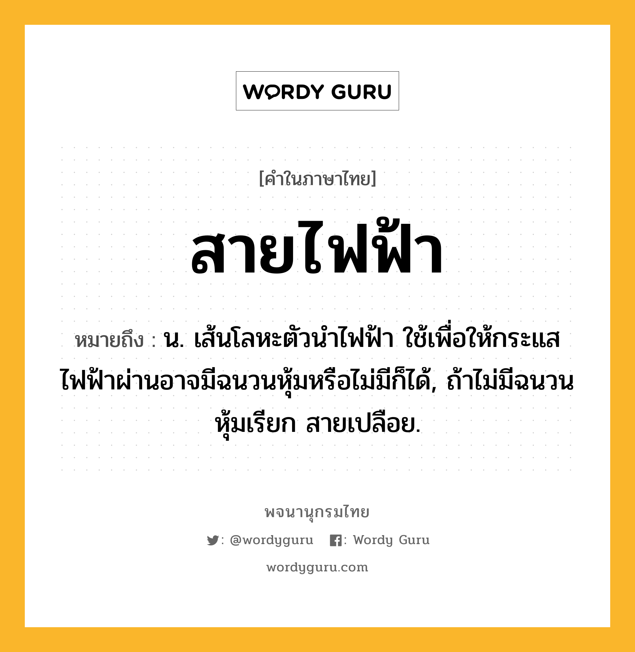 สายไฟฟ้า ความหมาย หมายถึงอะไร?, คำในภาษาไทย สายไฟฟ้า หมายถึง น. เส้นโลหะตัวนำไฟฟ้า ใช้เพื่อให้กระแสไฟฟ้าผ่านอาจมีฉนวนหุ้มหรือไม่มีก็ได้, ถ้าไม่มีฉนวนหุ้มเรียก สายเปลือย.