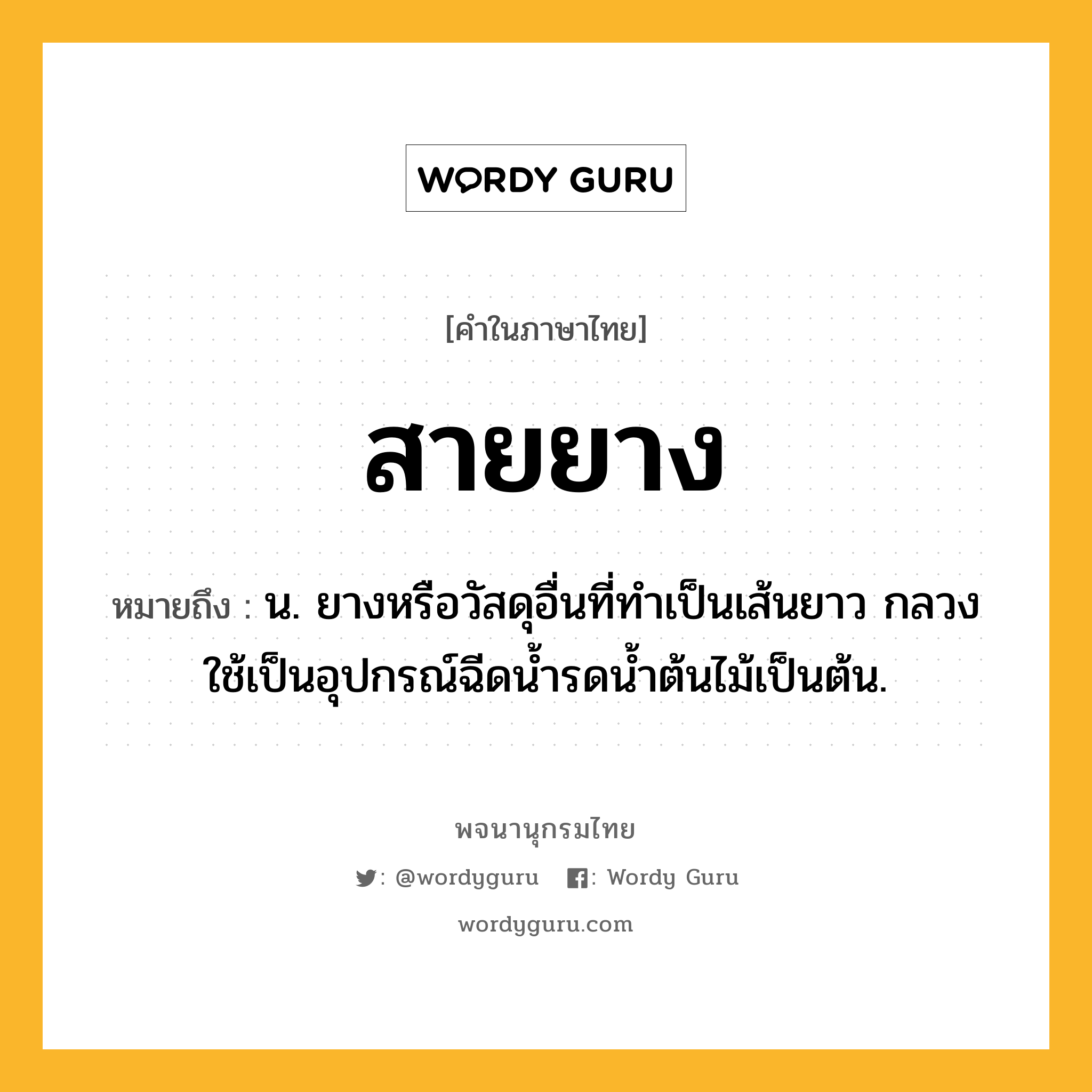 สายยาง ความหมาย หมายถึงอะไร?, คำในภาษาไทย สายยาง หมายถึง น. ยางหรือวัสดุอื่นที่ทำเป็นเส้นยาว กลวง ใช้เป็นอุปกรณ์ฉีดน้ำรดน้ำต้นไม้เป็นต้น.