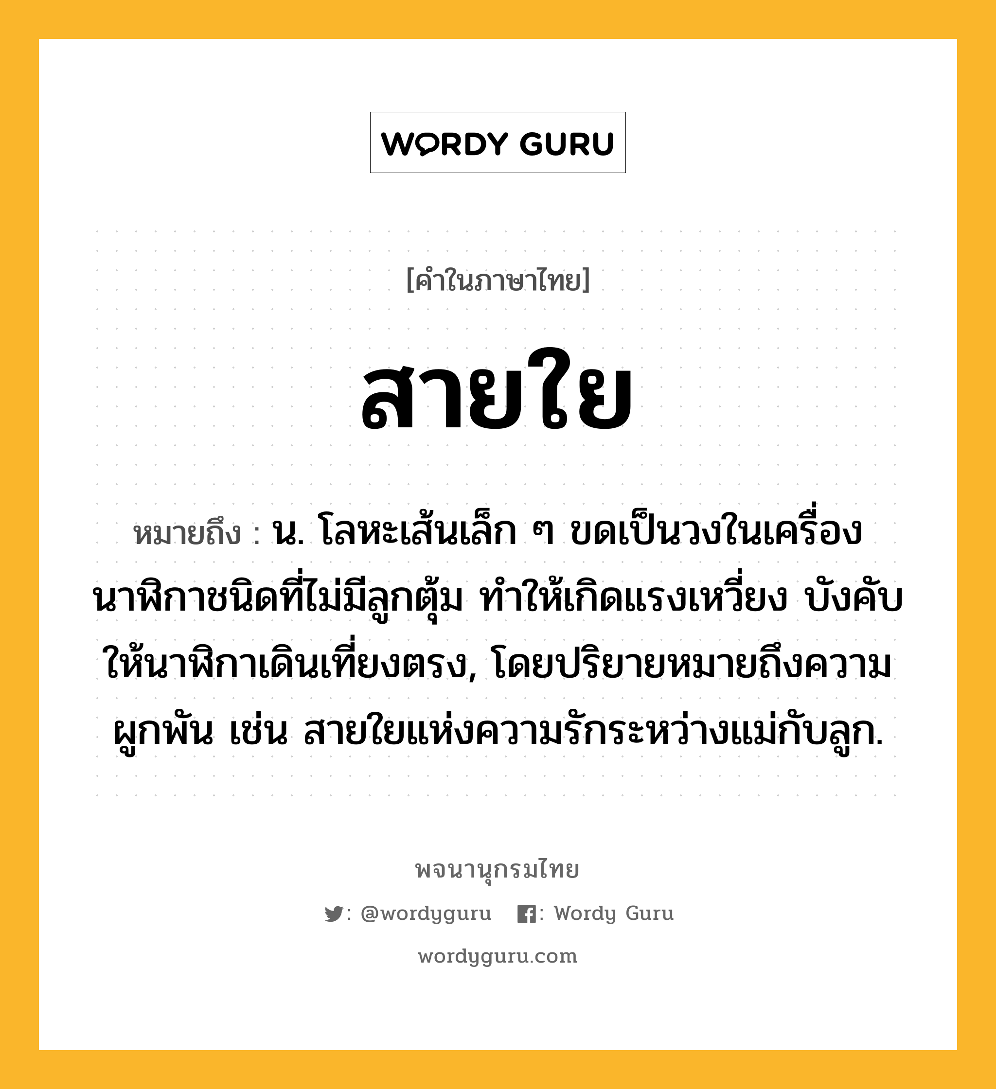 สายใย ความหมาย หมายถึงอะไร?, คำในภาษาไทย สายใย หมายถึง น. โลหะเส้นเล็ก ๆ ขดเป็นวงในเครื่องนาฬิกาชนิดที่ไม่มีลูกตุ้ม ทําให้เกิดแรงเหวี่ยง บังคับให้นาฬิกาเดินเที่ยงตรง, โดยปริยายหมายถึงความผูกพัน เช่น สายใยแห่งความรักระหว่างแม่กับลูก.