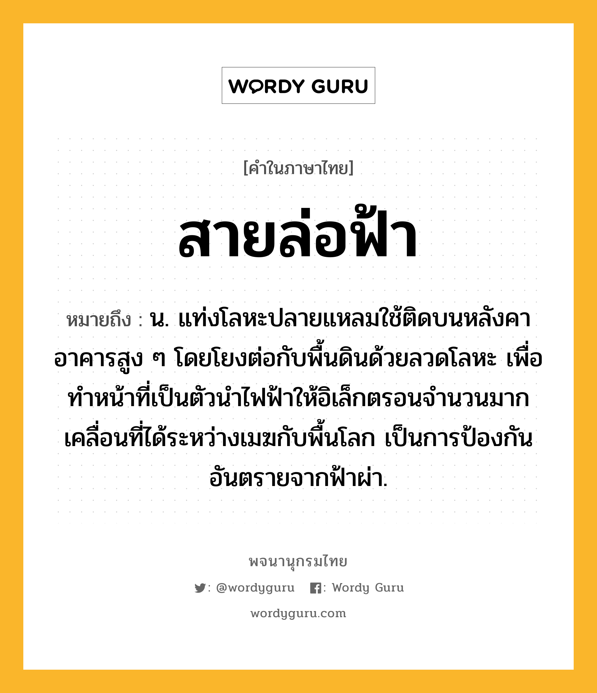 สายล่อฟ้า ความหมาย หมายถึงอะไร?, คำในภาษาไทย สายล่อฟ้า หมายถึง น. แท่งโลหะปลายแหลมใช้ติดบนหลังคาอาคารสูง ๆ โดยโยงต่อกับพื้นดินด้วยลวดโลหะ เพื่อทําหน้าที่เป็นตัวนําไฟฟ้าให้อิเล็กตรอนจํานวนมากเคลื่อนที่ได้ระหว่างเมฆกับพื้นโลก เป็นการป้องกันอันตรายจากฟ้าผ่า.