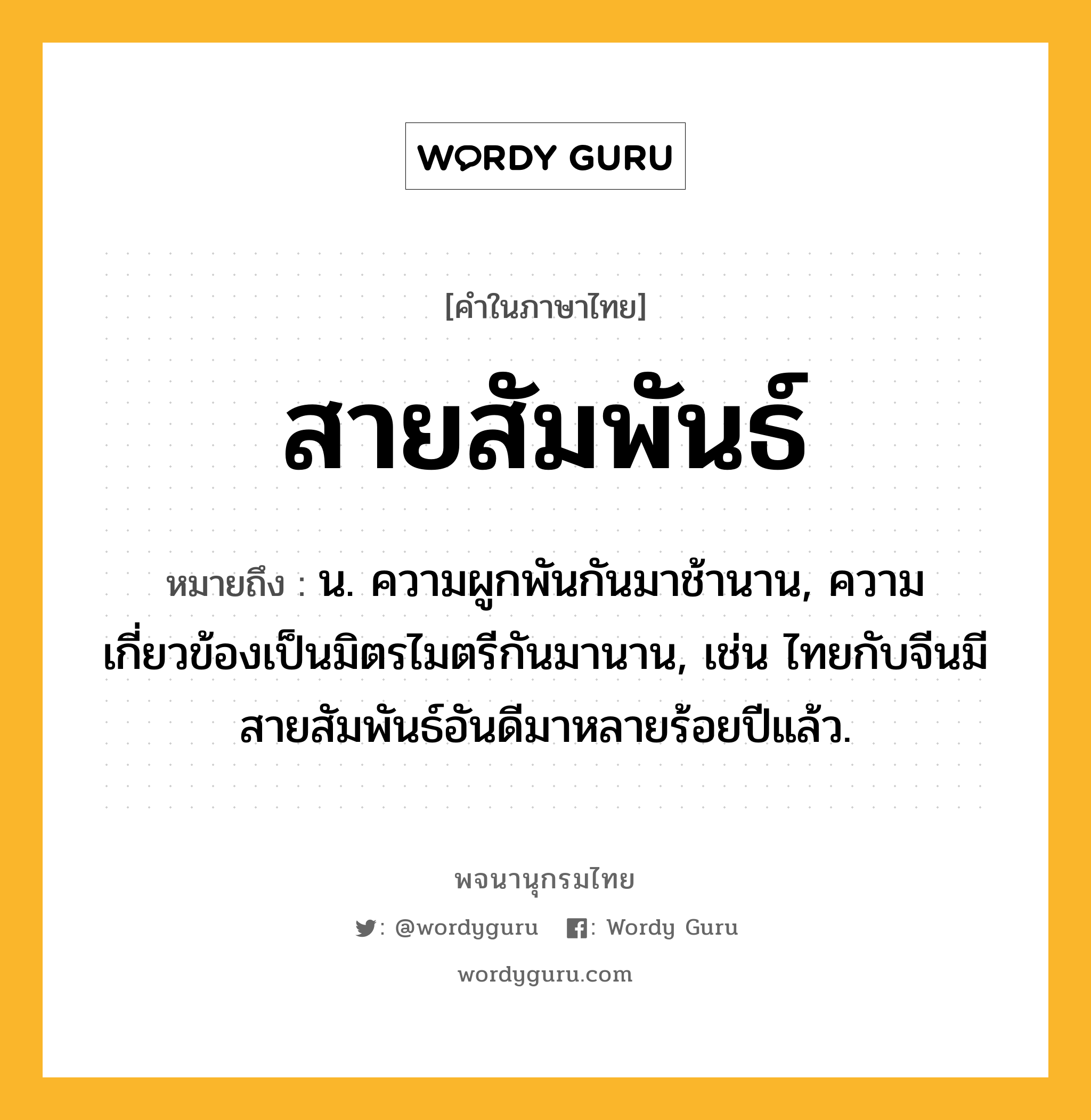 สายสัมพันธ์ ความหมาย หมายถึงอะไร?, คำในภาษาไทย สายสัมพันธ์ หมายถึง น. ความผูกพันกันมาช้านาน, ความเกี่ยวข้องเป็นมิตรไมตรีกันมานาน, เช่น ไทยกับจีนมีสายสัมพันธ์อันดีมาหลายร้อยปีแล้ว.