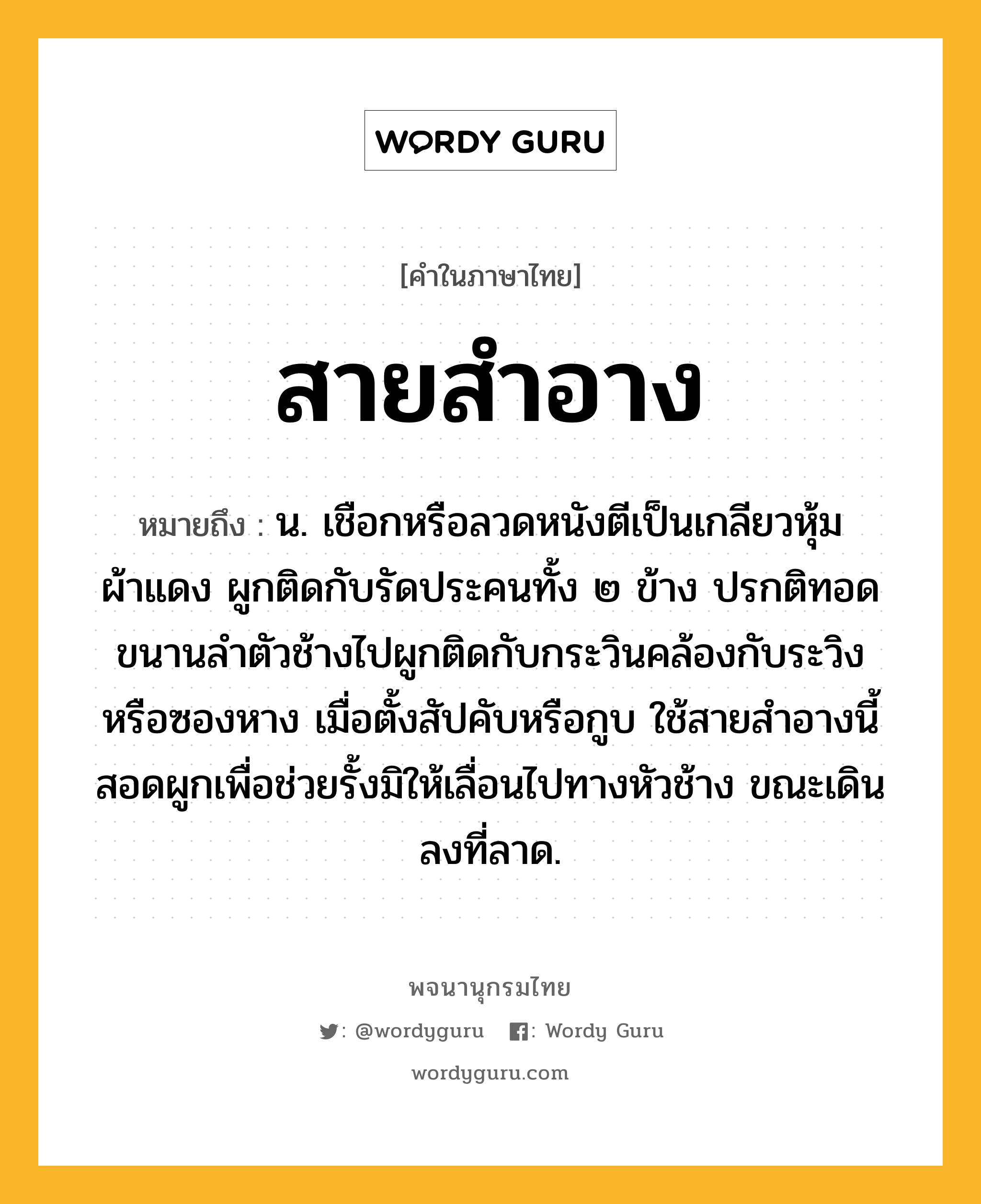 สายสำอาง ความหมาย หมายถึงอะไร?, คำในภาษาไทย สายสำอาง หมายถึง น. เชือกหรือลวดหนังตีเป็นเกลียวหุ้มผ้าแดง ผูกติดกับรัดประคนทั้ง ๒ ข้าง ปรกติทอดขนานลำตัวช้างไปผูกติดกับกระวินคล้องกับระวิงหรือซองหาง เมื่อตั้งสัปคับหรือกูบ ใช้สายสำอางนี้สอดผูกเพื่อช่วยรั้งมิให้เลื่อนไปทางหัวช้าง ขณะเดินลงที่ลาด.