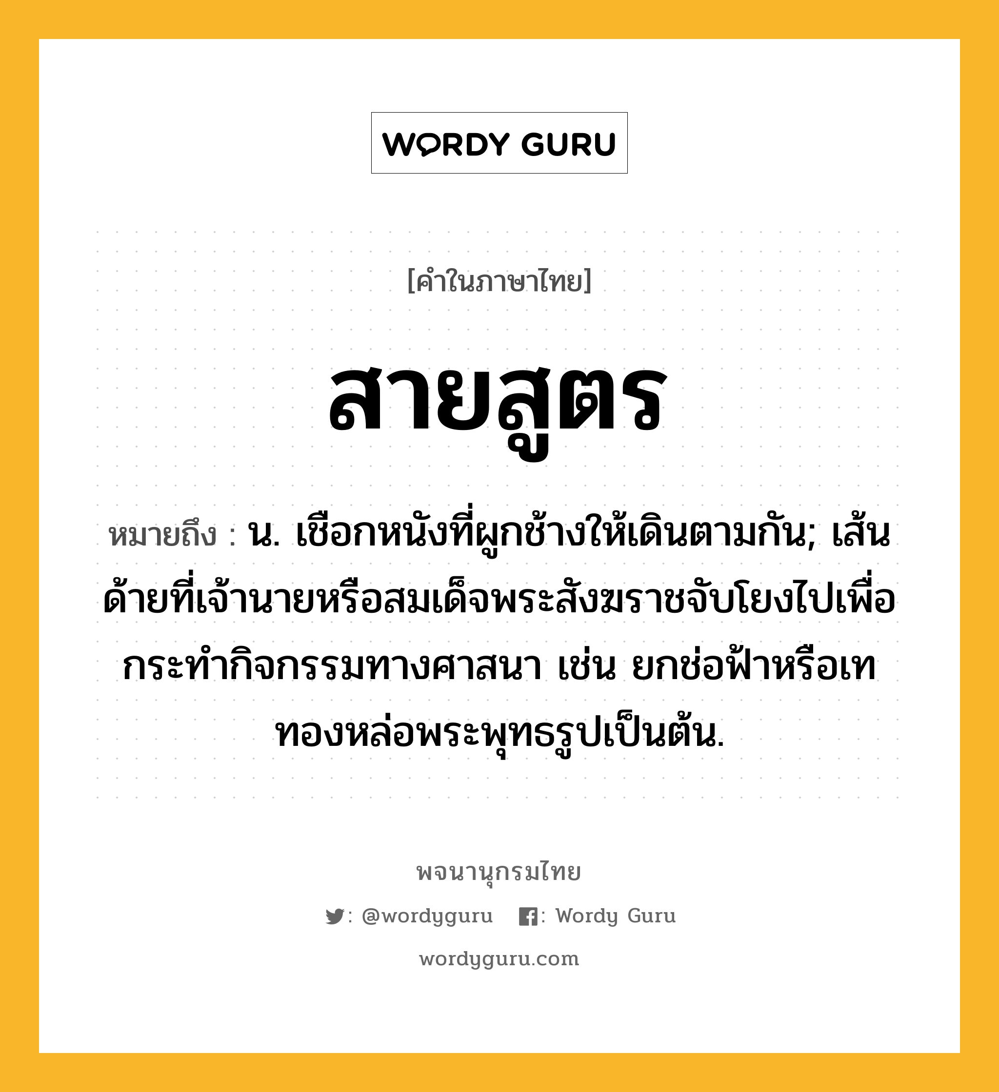 สายสูตร ความหมาย หมายถึงอะไร?, คำในภาษาไทย สายสูตร หมายถึง น. เชือกหนังที่ผูกช้างให้เดินตามกัน; เส้นด้ายที่เจ้านายหรือสมเด็จพระสังฆราชจับโยงไปเพื่อกระทำกิจกรรมทางศาสนา เช่น ยกช่อฟ้าหรือเททองหล่อพระพุทธรูปเป็นต้น.