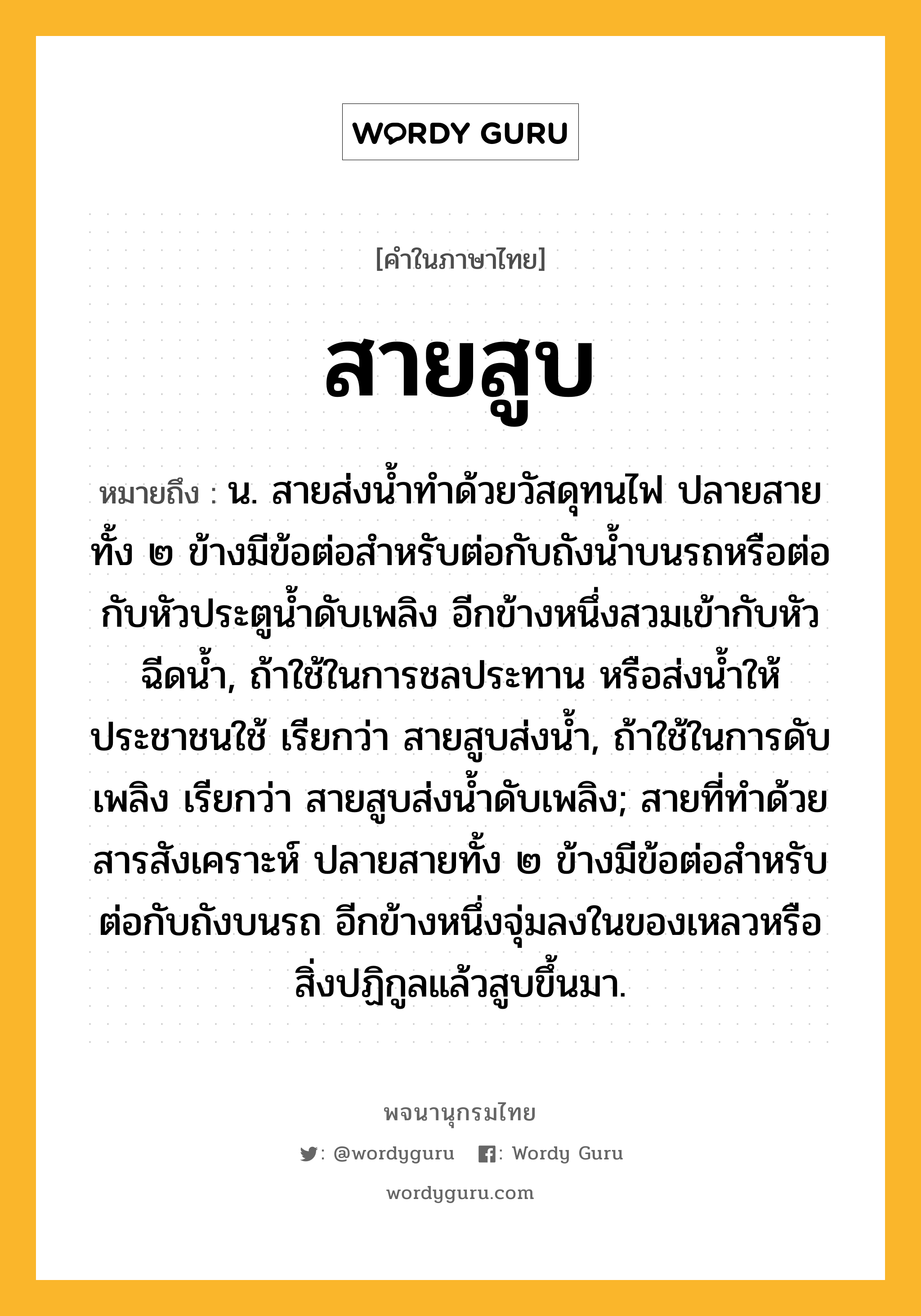 สายสูบ ความหมาย หมายถึงอะไร?, คำในภาษาไทย สายสูบ หมายถึง น. สายส่งน้ำทำด้วยวัสดุทนไฟ ปลายสายทั้ง ๒ ข้างมีข้อต่อสำหรับต่อกับถังน้ำบนรถหรือต่อกับหัวประตูน้ำดับเพลิง อีกข้างหนึ่งสวมเข้ากับหัวฉีดน้ำ, ถ้าใช้ในการชลประทาน หรือส่งน้ำให้ประชาชนใช้ เรียกว่า สายสูบส่งน้ำ, ถ้าใช้ในการดับเพลิง เรียกว่า สายสูบส่งน้ำดับเพลิง; สายที่ทำด้วยสารสังเคราะห์ ปลายสายทั้ง ๒ ข้างมีข้อต่อสำหรับต่อกับถังบนรถ อีกข้างหนึ่งจุ่มลงในของเหลวหรือสิ่งปฏิกูลแล้วสูบขึ้นมา.