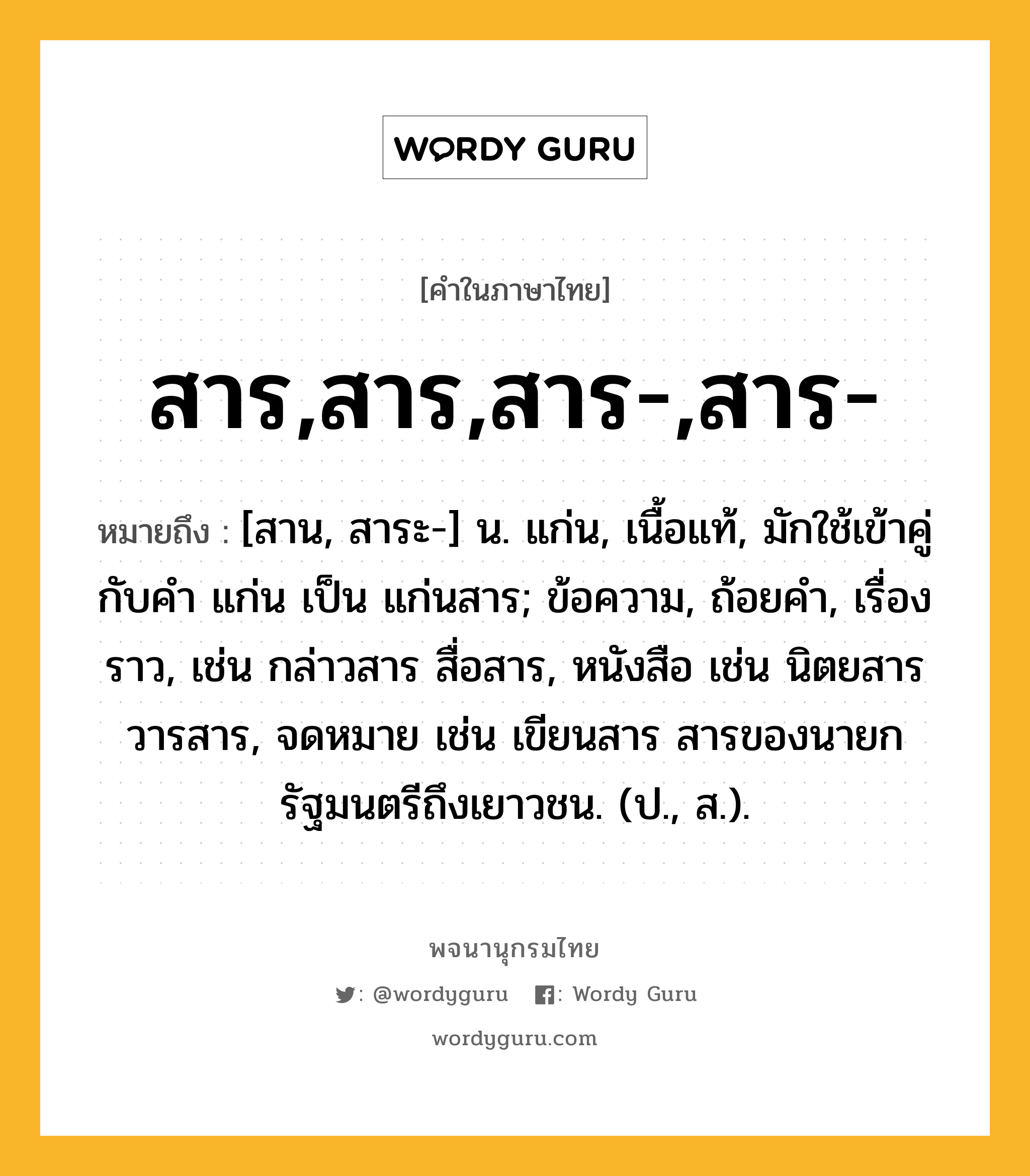 สาร,สาร,สาร-,สาร- ความหมาย หมายถึงอะไร?, คำในภาษาไทย สาร,สาร,สาร-,สาร- หมายถึง [สาน, สาระ-] น. แก่น, เนื้อแท้, มักใช้เข้าคู่กับคำ แก่น เป็น แก่นสาร; ข้อความ, ถ้อยคำ, เรื่องราว, เช่น กล่าวสาร สื่อสาร, หนังสือ เช่น นิตยสาร วารสาร, จดหมาย เช่น เขียนสาร สารของนายกรัฐมนตรีถึงเยาวชน. (ป., ส.).