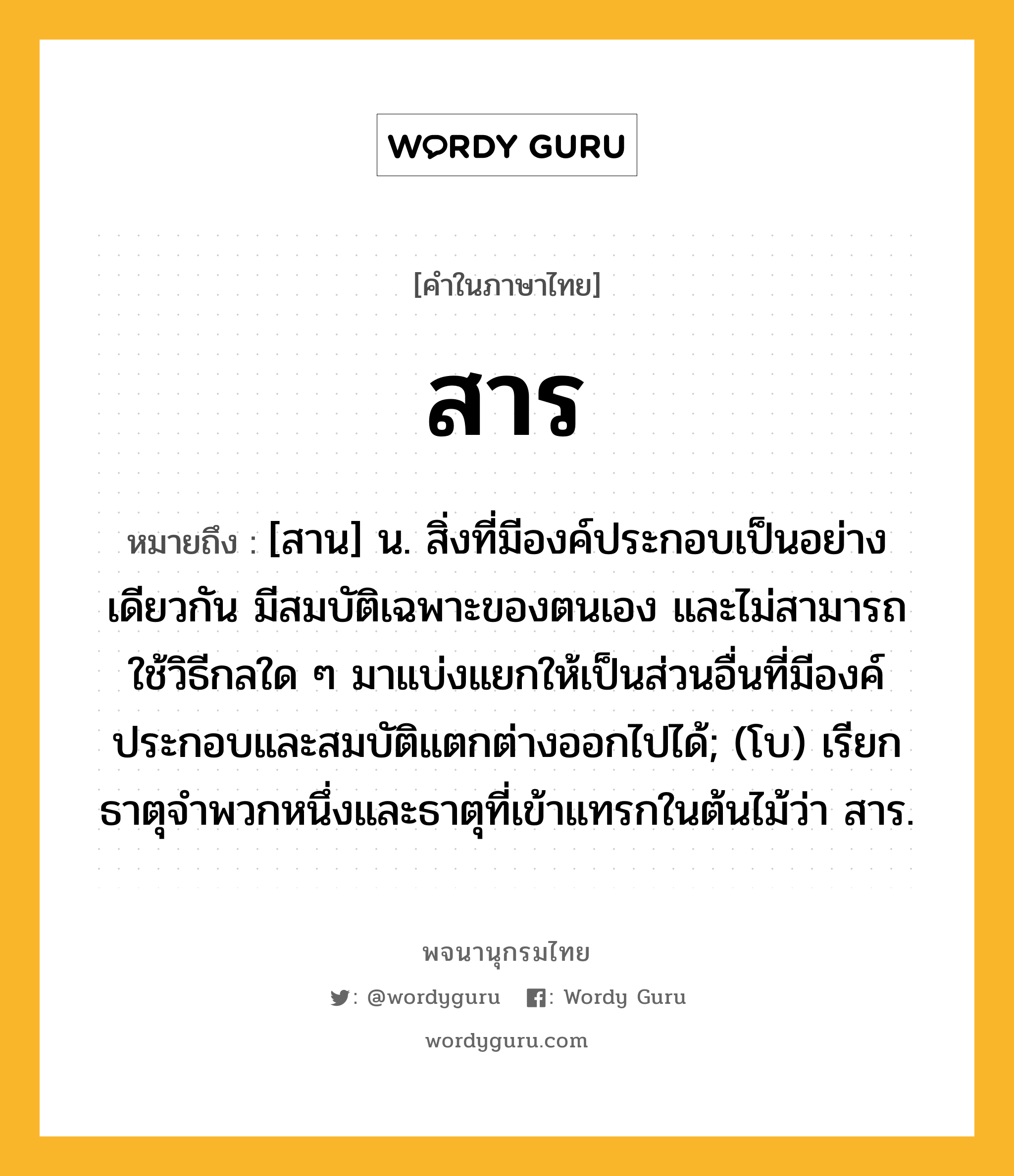 สาร ความหมาย หมายถึงอะไร?, คำในภาษาไทย สาร หมายถึง [สาน] น. สิ่งที่มีองค์ประกอบเป็นอย่างเดียวกัน มีสมบัติเฉพาะของตนเอง และไม่สามารถใช้วิธีกลใด ๆ มาแบ่งแยกให้เป็นส่วนอื่นที่มีองค์ประกอบและสมบัติแตกต่างออกไปได้; (โบ) เรียกธาตุจําพวกหนึ่งและธาตุที่เข้าแทรกในต้นไม้ว่า สาร.