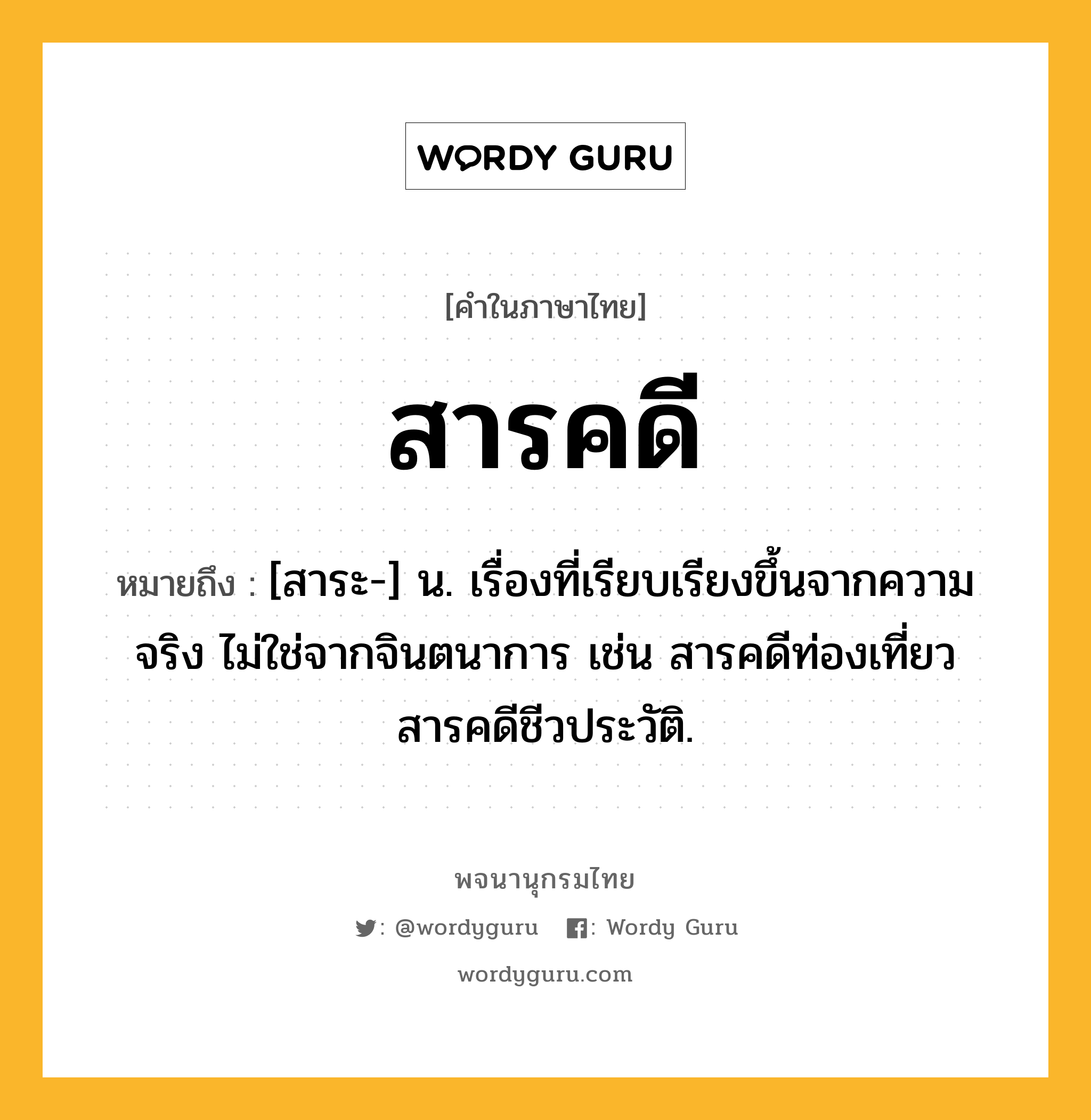 สารคดี ความหมาย หมายถึงอะไร?, คำในภาษาไทย สารคดี หมายถึง [สาระ-] น. เรื่องที่เรียบเรียงขึ้นจากความจริง ไม่ใช่จากจินตนาการ เช่น สารคดีท่องเที่ยว สารคดีชีวประวัติ.