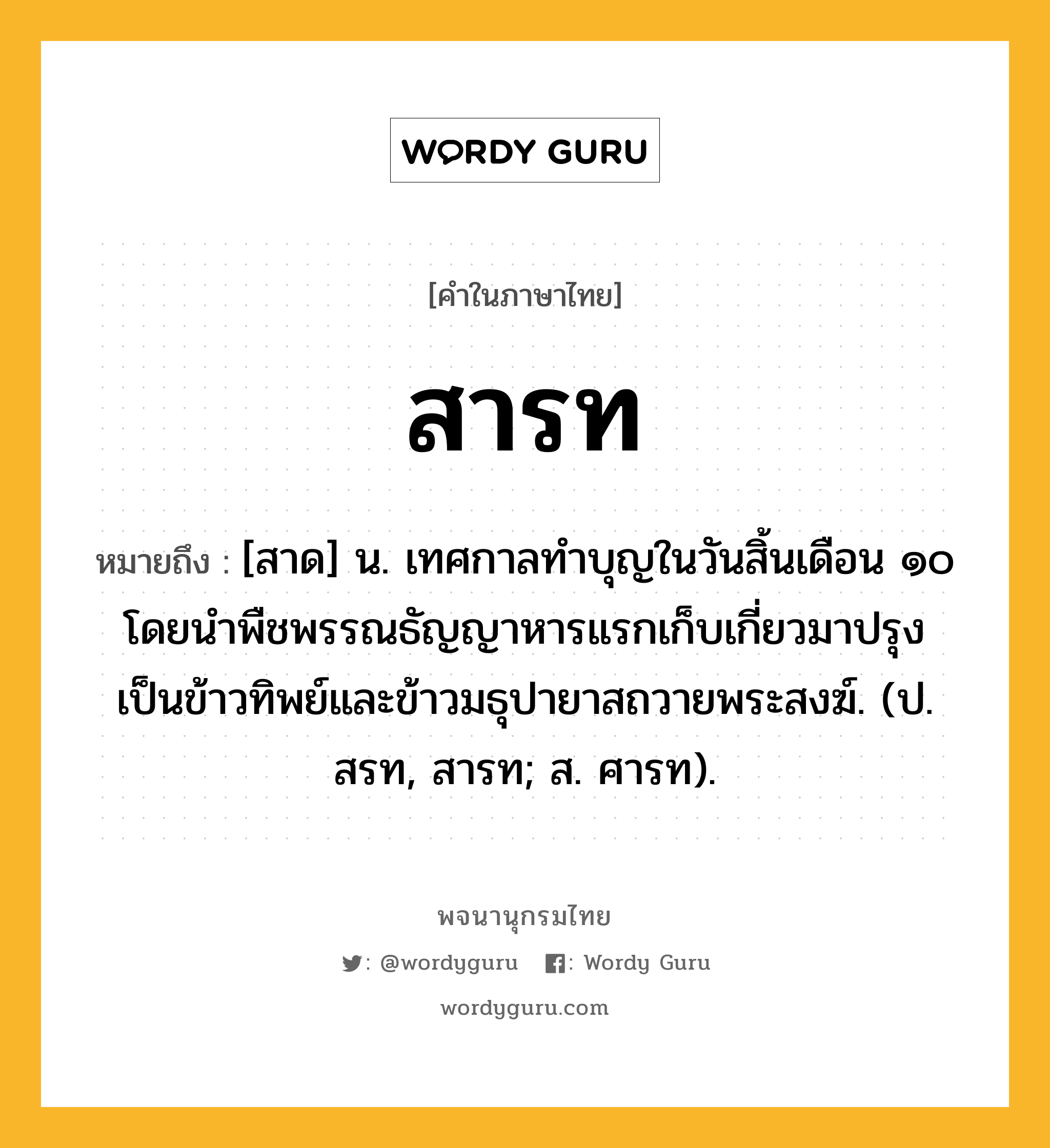 สารท ความหมาย หมายถึงอะไร?, คำในภาษาไทย สารท หมายถึง [สาด] น. เทศกาลทำบุญในวันสิ้นเดือน ๑๐ โดยนำพืชพรรณธัญญาหารแรกเก็บเกี่ยวมาปรุงเป็นข้าวทิพย์และข้าวมธุปายาสถวายพระสงฆ์. (ป. สรท, สารท; ส. ศารท).