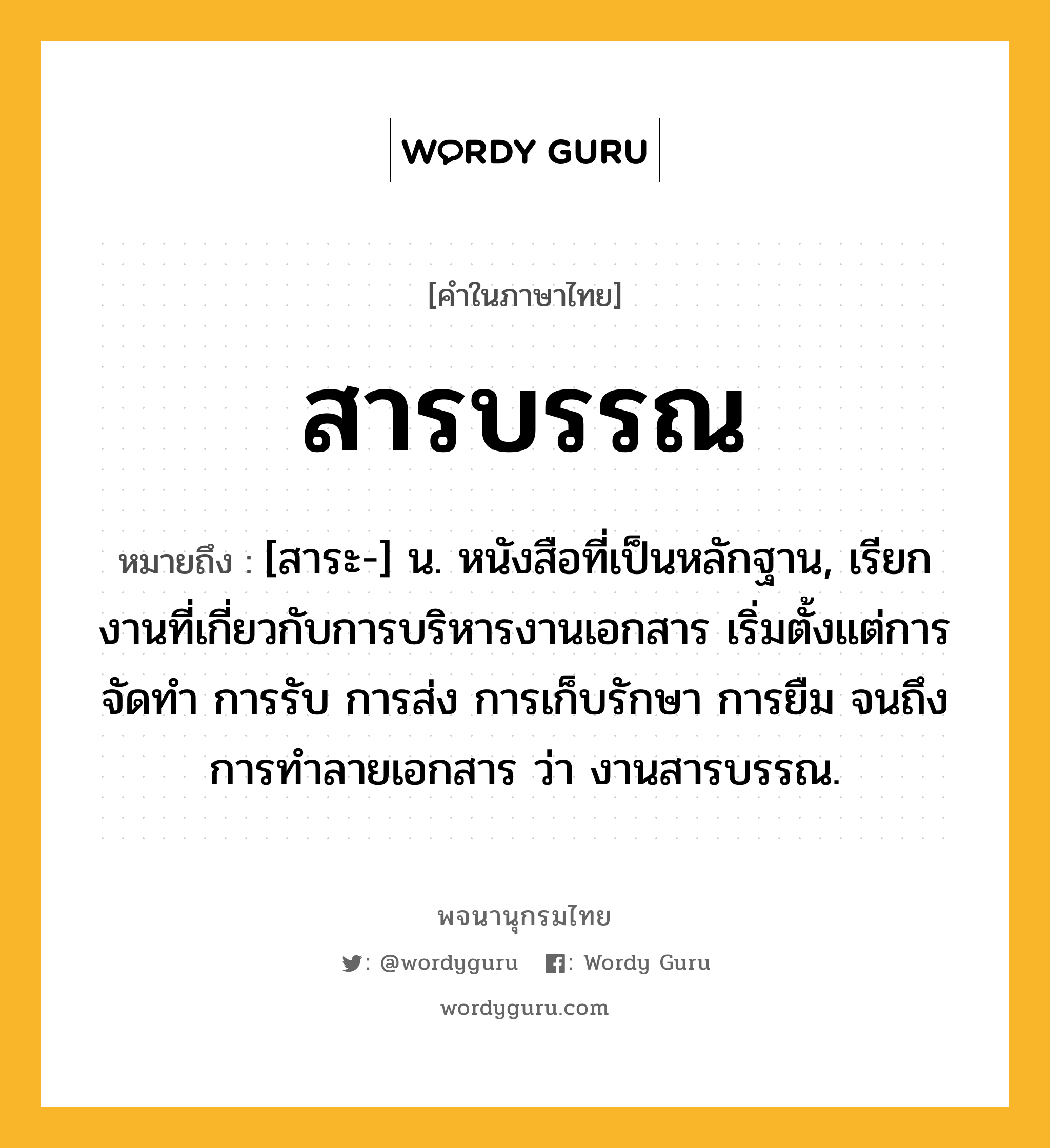 สารบรรณ ความหมาย หมายถึงอะไร?, คำในภาษาไทย สารบรรณ หมายถึง [สาระ-] น. หนังสือที่เป็นหลักฐาน, เรียกงานที่เกี่ยวกับการบริหารงานเอกสาร เริ่มตั้งแต่การจัดทำ การรับ การส่ง การเก็บรักษา การยืม จนถึงการทำลายเอกสาร ว่า งานสารบรรณ.