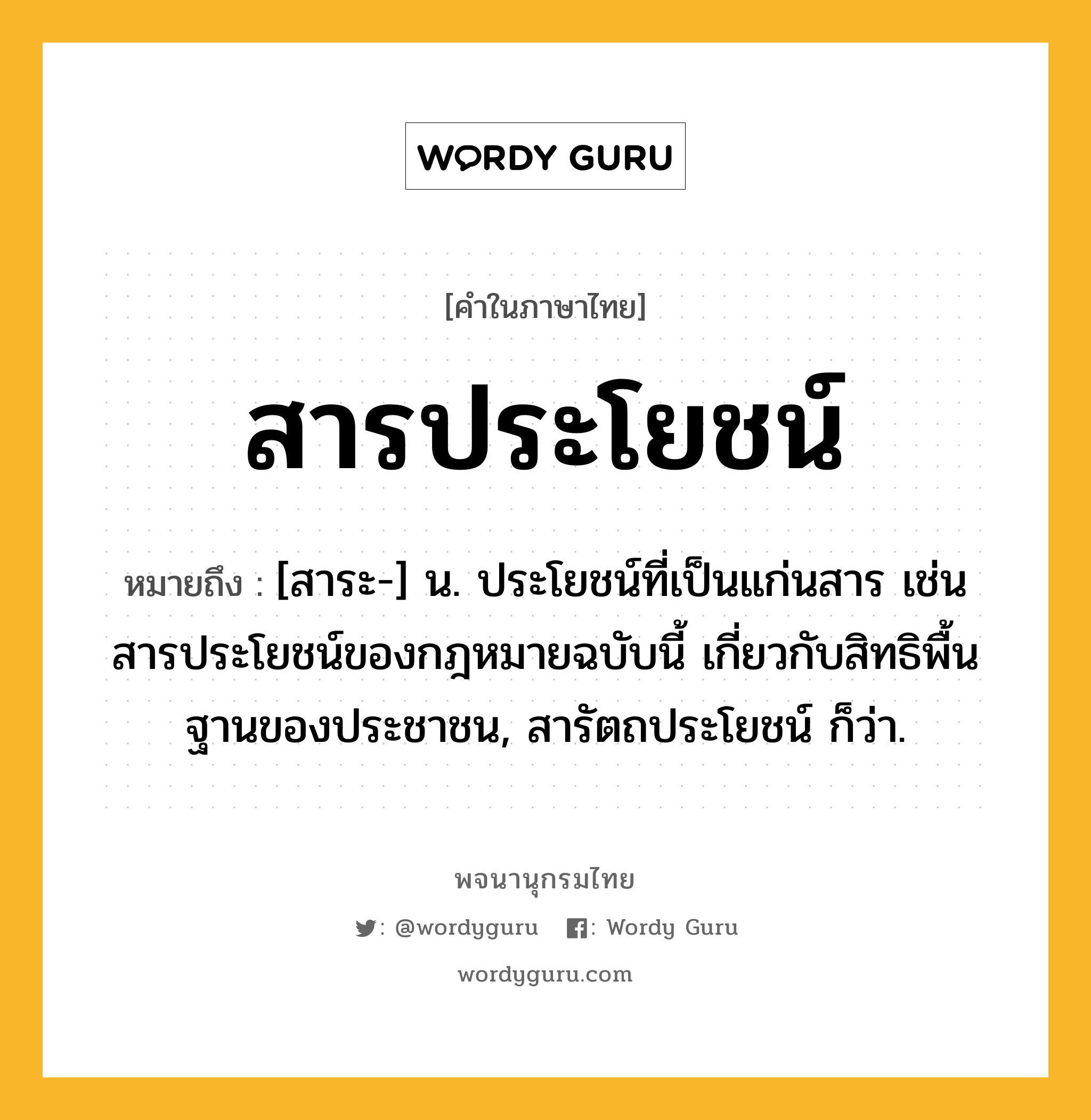 สารประโยชน์ ความหมาย หมายถึงอะไร?, คำในภาษาไทย สารประโยชน์ หมายถึง [สาระ-] น. ประโยชน์ที่เป็นแก่นสาร เช่น สารประโยชน์ของกฎหมายฉบับนี้ เกี่ยวกับสิทธิพื้นฐานของประชาชน, สารัตถประโยชน์ ก็ว่า.