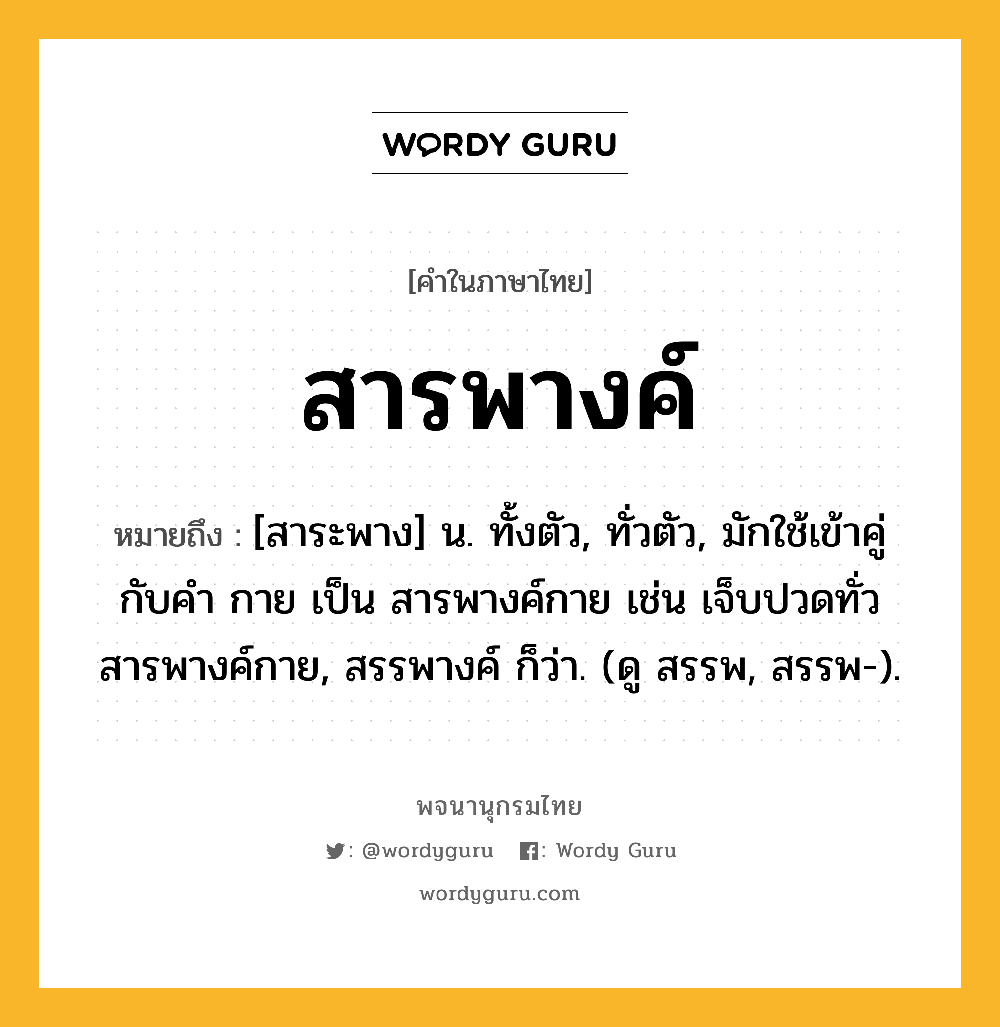 สารพางค์ ความหมาย หมายถึงอะไร?, คำในภาษาไทย สารพางค์ หมายถึง [สาระพาง] น. ทั้งตัว, ทั่วตัว, มักใช้เข้าคู่กับคำ กาย เป็น สารพางค์กาย เช่น เจ็บปวดทั่วสารพางค์กาย, สรรพางค์ ก็ว่า. (ดู สรรพ, สรรพ-).