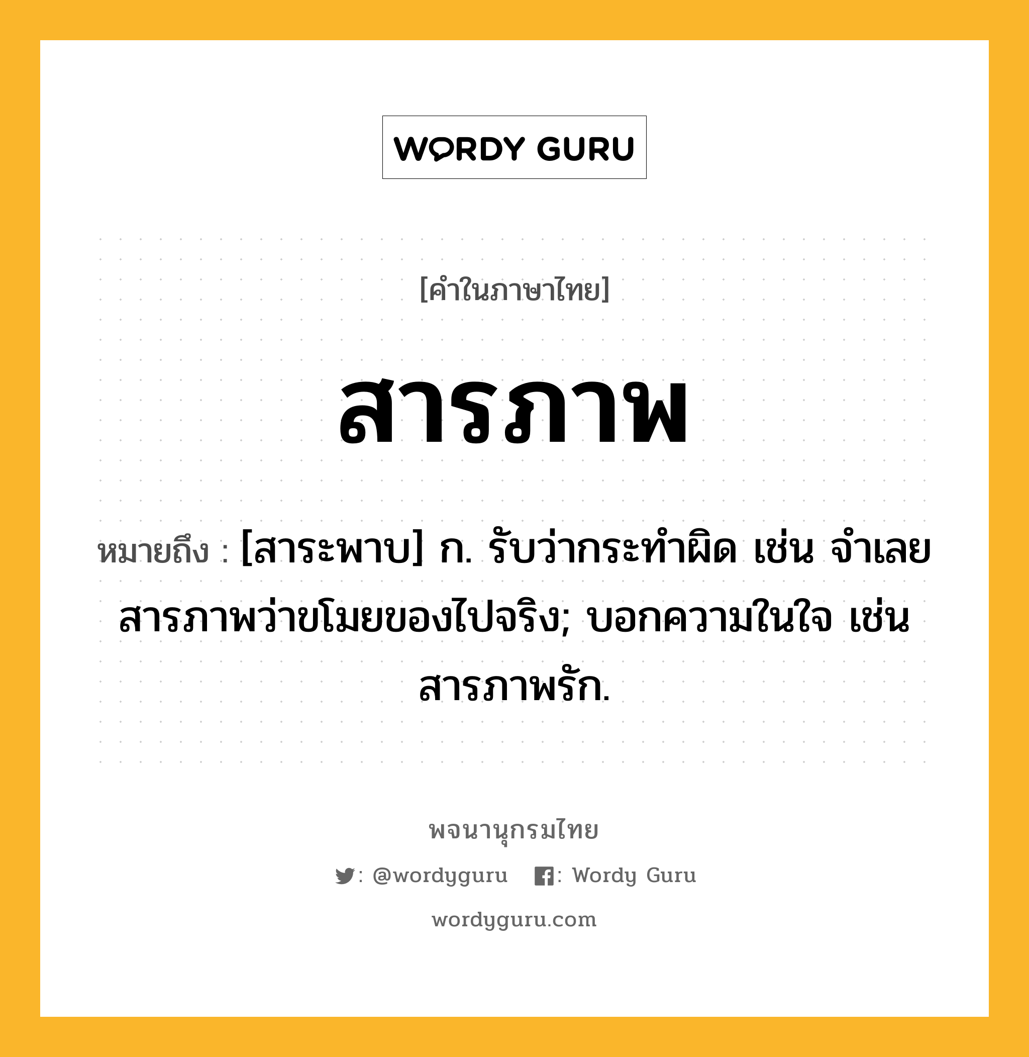 สารภาพ ความหมาย หมายถึงอะไร?, คำในภาษาไทย สารภาพ หมายถึง [สาระพาบ] ก. รับว่ากระทำผิด เช่น จำเลยสารภาพว่าขโมยของไปจริง; บอกความในใจ เช่น สารภาพรัก.