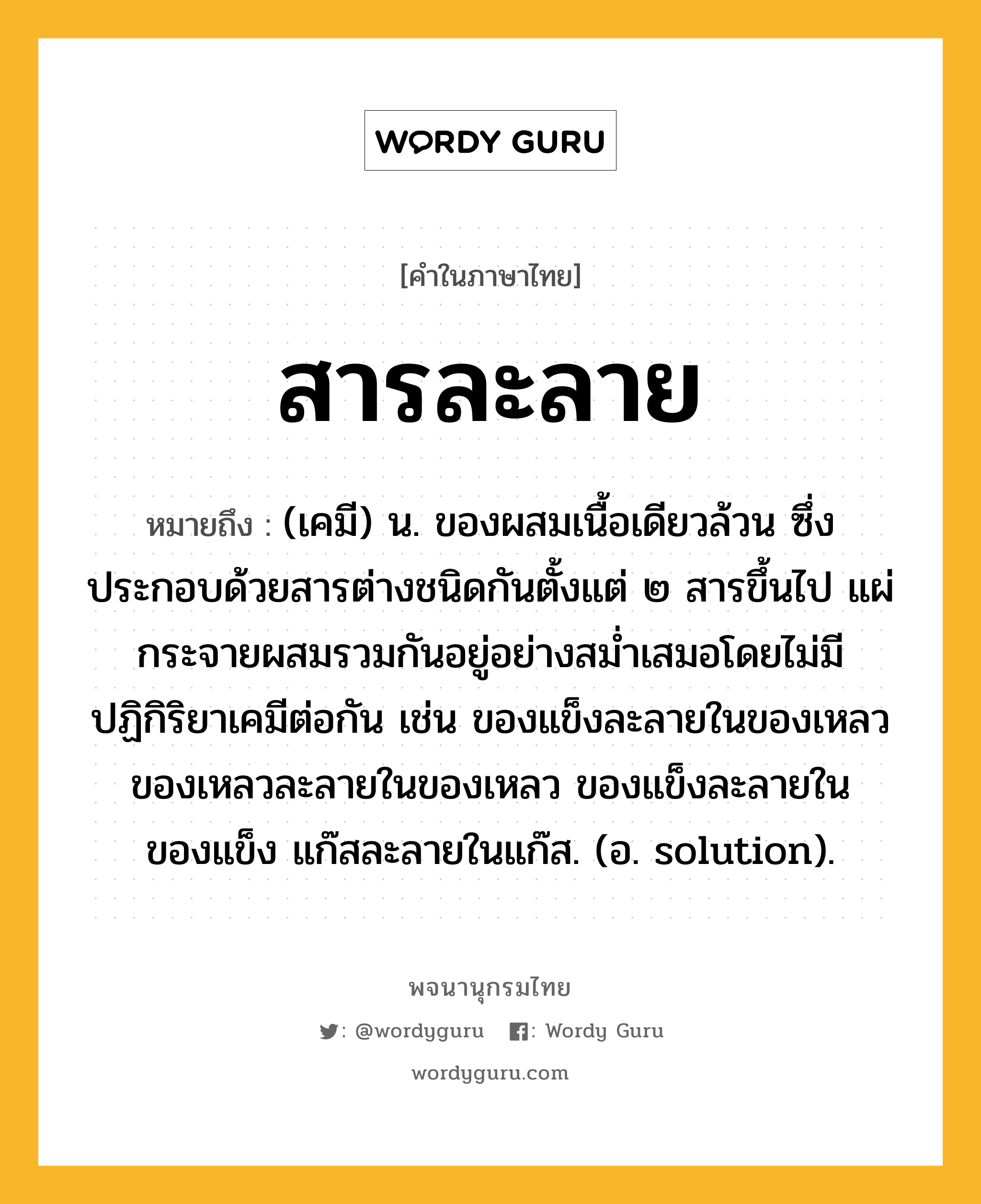 สารละลาย ความหมาย หมายถึงอะไร?, คำในภาษาไทย สารละลาย หมายถึง (เคมี) น. ของผสมเนื้อเดียวล้วน ซึ่งประกอบด้วยสารต่างชนิดกันตั้งแต่ ๒ สารขึ้นไป แผ่กระจายผสมรวมกันอยู่อย่างสมํ่าเสมอโดยไม่มีปฏิกิริยาเคมีต่อกัน เช่น ของแข็งละลายในของเหลว ของเหลวละลายในของเหลว ของแข็งละลายในของแข็ง แก๊สละลายในแก๊ส. (อ. solution).