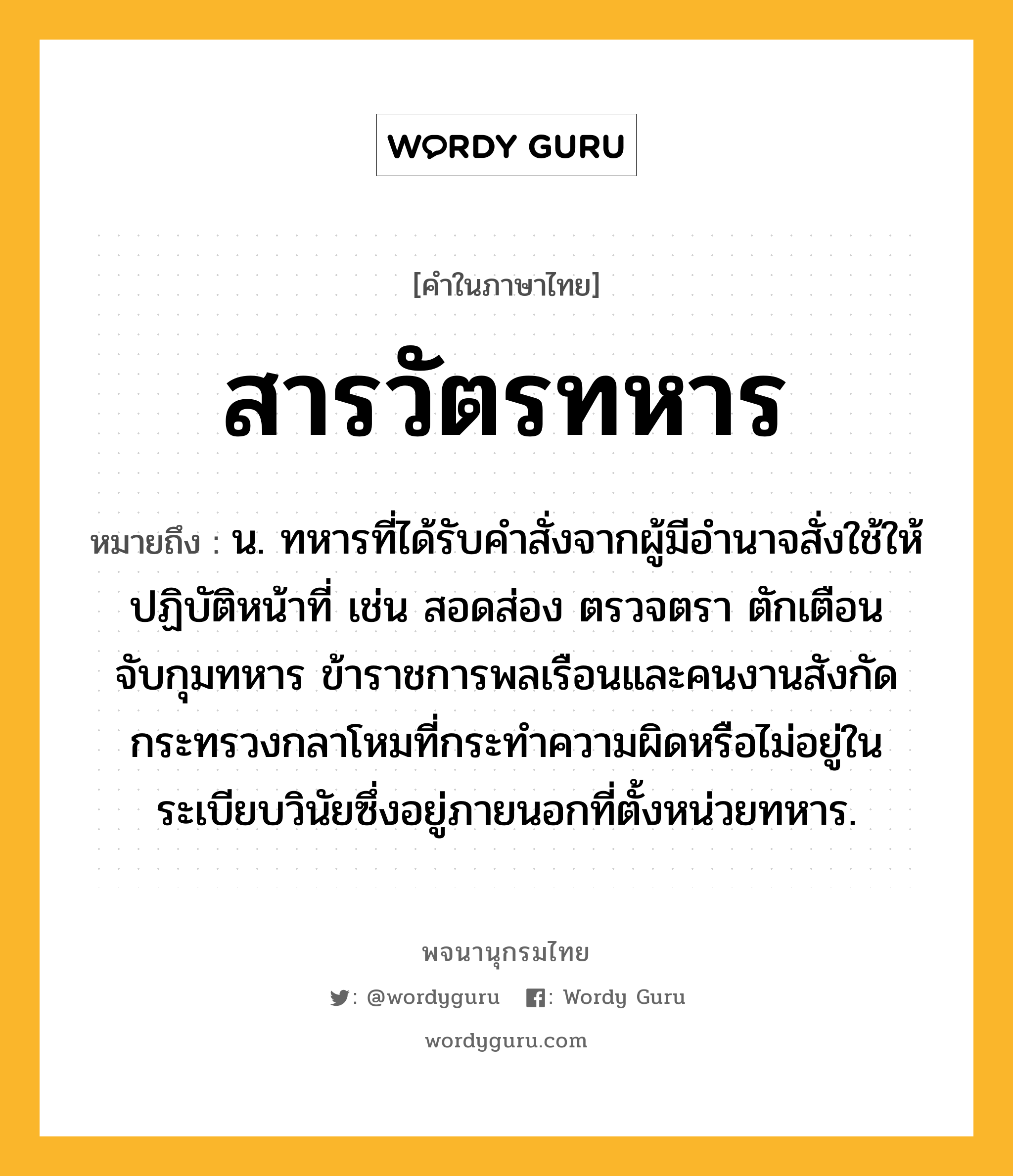 สารวัตรทหาร ความหมาย หมายถึงอะไร?, คำในภาษาไทย สารวัตรทหาร หมายถึง น. ทหารที่ได้รับคำสั่งจากผู้มีอำนาจสั่งใช้ให้ปฏิบัติหน้าที่ เช่น สอดส่อง ตรวจตรา ตักเตือน จับกุมทหาร ข้าราชการพลเรือนและคนงานสังกัดกระทรวงกลาโหมที่กระทำความผิดหรือไม่อยู่ในระเบียบวินัยซึ่งอยู่ภายนอกที่ตั้งหน่วยทหาร.