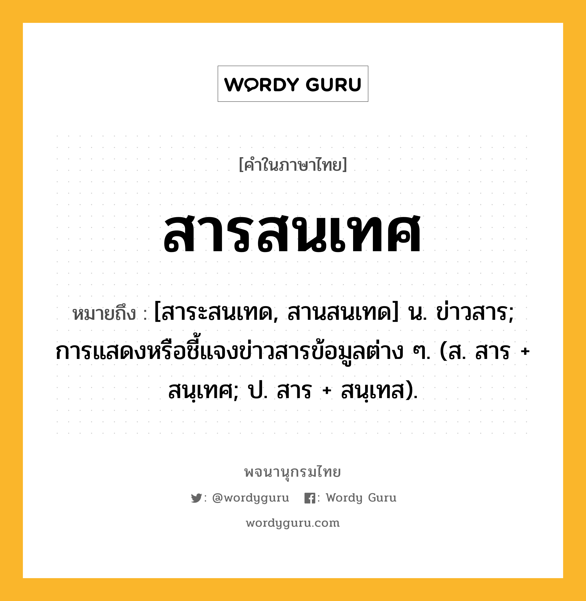 สารสนเทศ ความหมาย หมายถึงอะไร?, คำในภาษาไทย สารสนเทศ หมายถึง [สาระสนเทด, สานสนเทด] น. ข่าวสาร; การแสดงหรือชี้แจงข่าวสารข้อมูลต่าง ๆ. (ส. สาร + สนฺเทศ; ป. สาร + สนฺเทส).