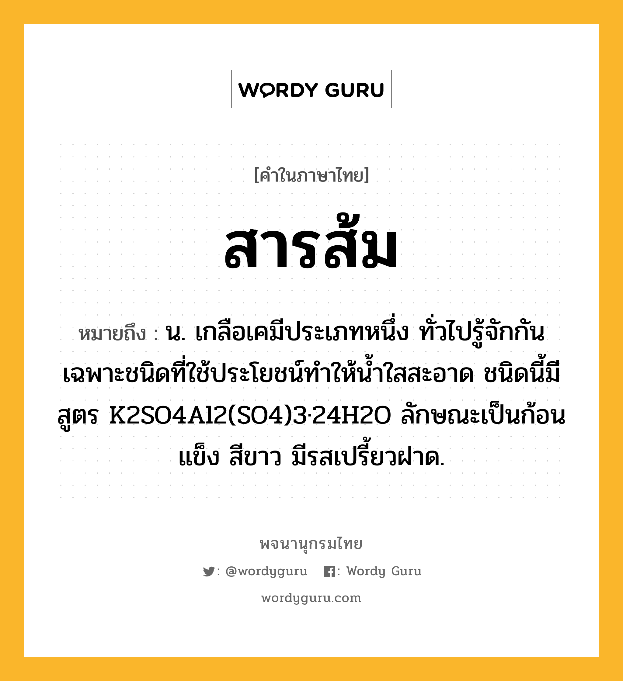 สารส้ม ความหมาย หมายถึงอะไร?, คำในภาษาไทย สารส้ม หมายถึง น. เกลือเคมีประเภทหนึ่ง ทั่วไปรู้จักกันเฉพาะชนิดที่ใช้ประโยชน์ทําให้นํ้าใสสะอาด ชนิดนี้มีสูตร K2SO4Al2(SO4)3·24H2O ลักษณะเป็นก้อนแข็ง สีขาว มีรสเปรี้ยวฝาด.