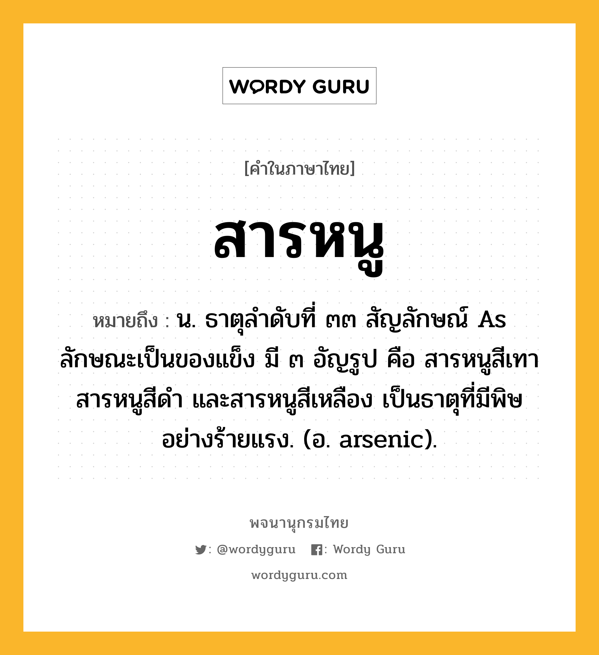 สารหนู ความหมาย หมายถึงอะไร?, คำในภาษาไทย สารหนู หมายถึง น. ธาตุลําดับที่ ๓๓ สัญลักษณ์ As ลักษณะเป็นของแข็ง มี ๓ อัญรูป คือ สารหนูสีเทา สารหนูสีดํา และสารหนูสีเหลือง เป็นธาตุที่มีพิษอย่างร้ายแรง. (อ. arsenic).