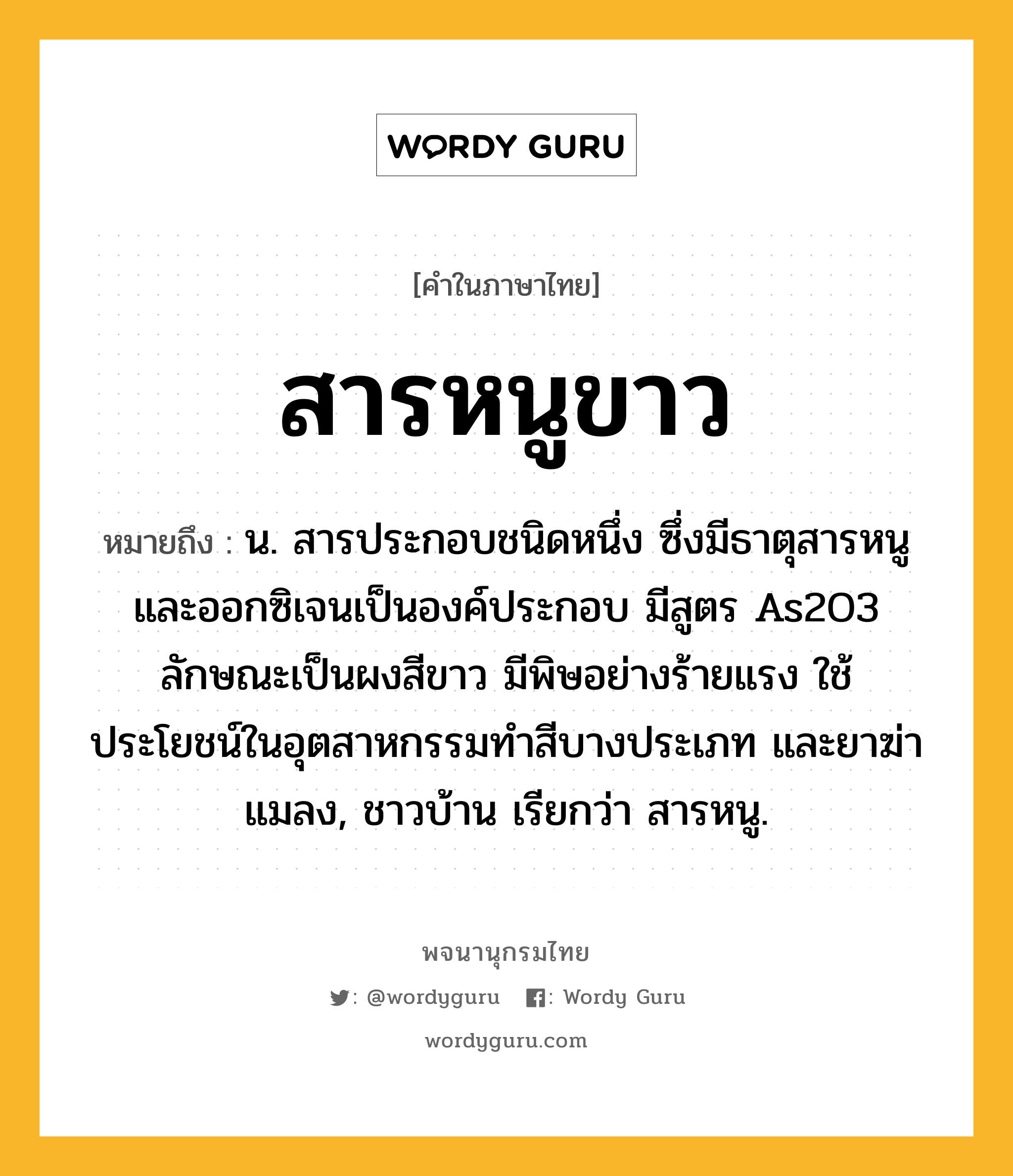 สารหนูขาว ความหมาย หมายถึงอะไร?, คำในภาษาไทย สารหนูขาว หมายถึง น. สารประกอบชนิดหนึ่ง ซึ่งมีธาตุสารหนูและออกซิเจนเป็นองค์ประกอบ มีสูตร As2O3 ลักษณะเป็นผงสีขาว มีพิษอย่างร้ายแรง ใช้ประโยชน์ในอุตสาหกรรมทําสีบางประเภท และยาฆ่าแมลง, ชาวบ้าน เรียกว่า สารหนู.