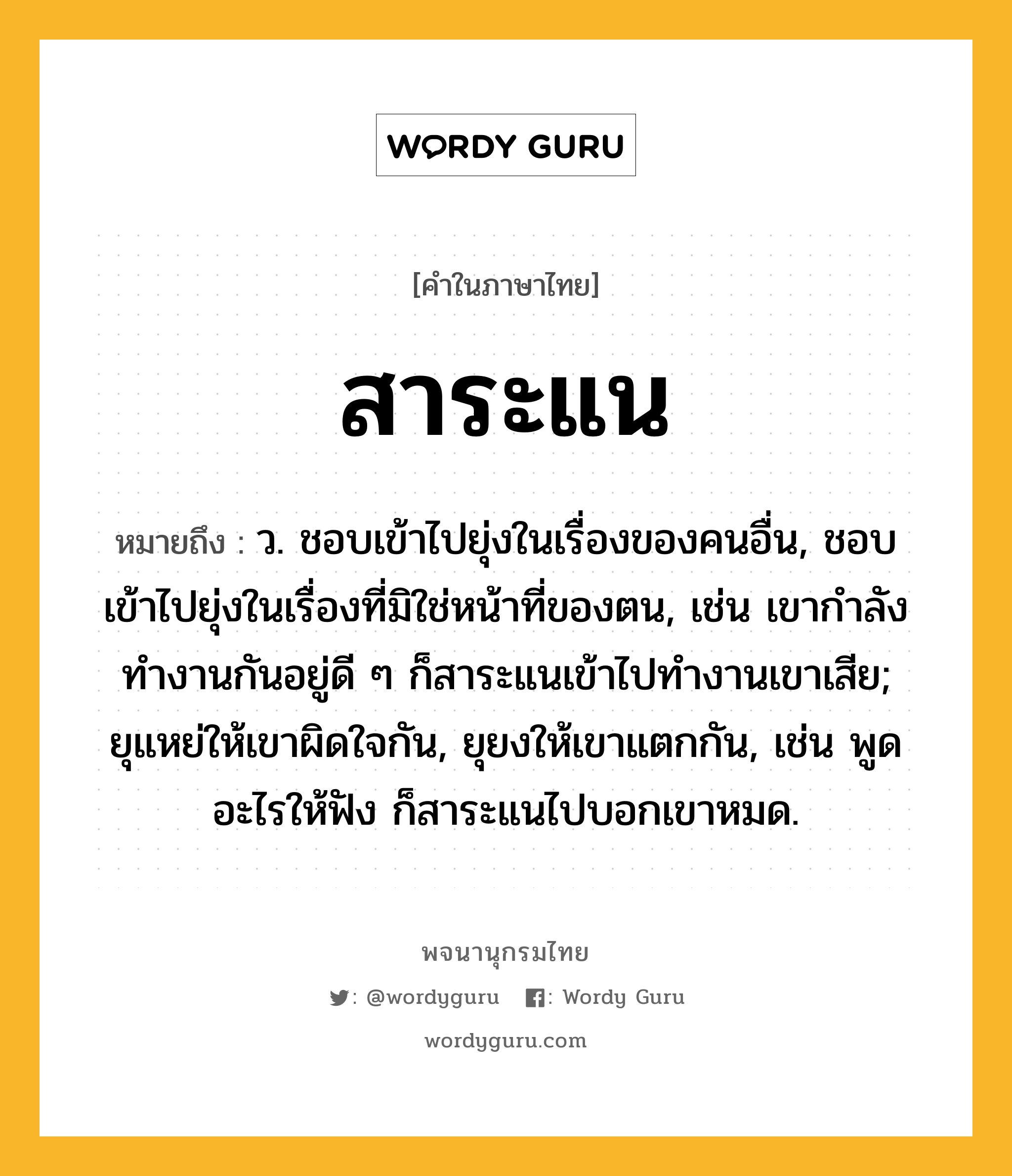 สาระแน ความหมาย หมายถึงอะไร?, คำในภาษาไทย สาระแน หมายถึง ว. ชอบเข้าไปยุ่งในเรื่องของคนอื่น, ชอบเข้าไปยุ่งในเรื่องที่มิใช่หน้าที่ของตน, เช่น เขากำลังทำงานกันอยู่ดี ๆ ก็สาระแนเข้าไปทำงานเขาเสีย; ยุแหย่ให้เขาผิดใจกัน, ยุยงให้เขาแตกกัน, เช่น พูดอะไรให้ฟัง ก็สาระแนไปบอกเขาหมด.