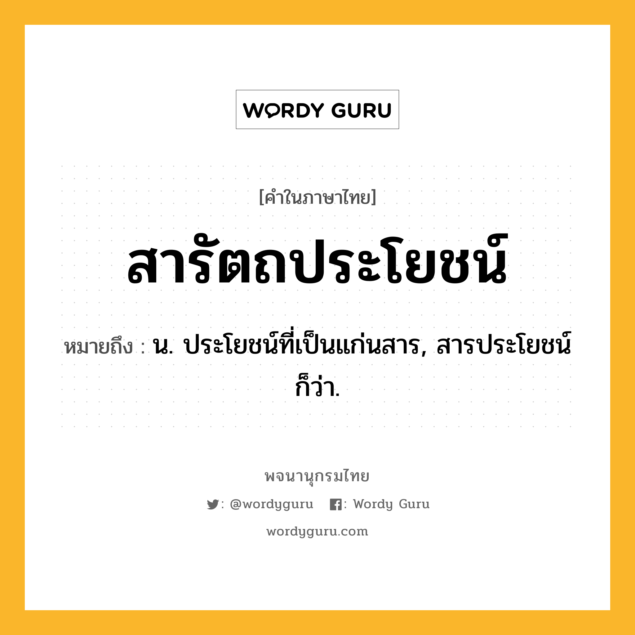 สารัตถประโยชน์ ความหมาย หมายถึงอะไร?, คำในภาษาไทย สารัตถประโยชน์ หมายถึง น. ประโยชน์ที่เป็นแก่นสาร, สารประโยชน์ ก็ว่า.