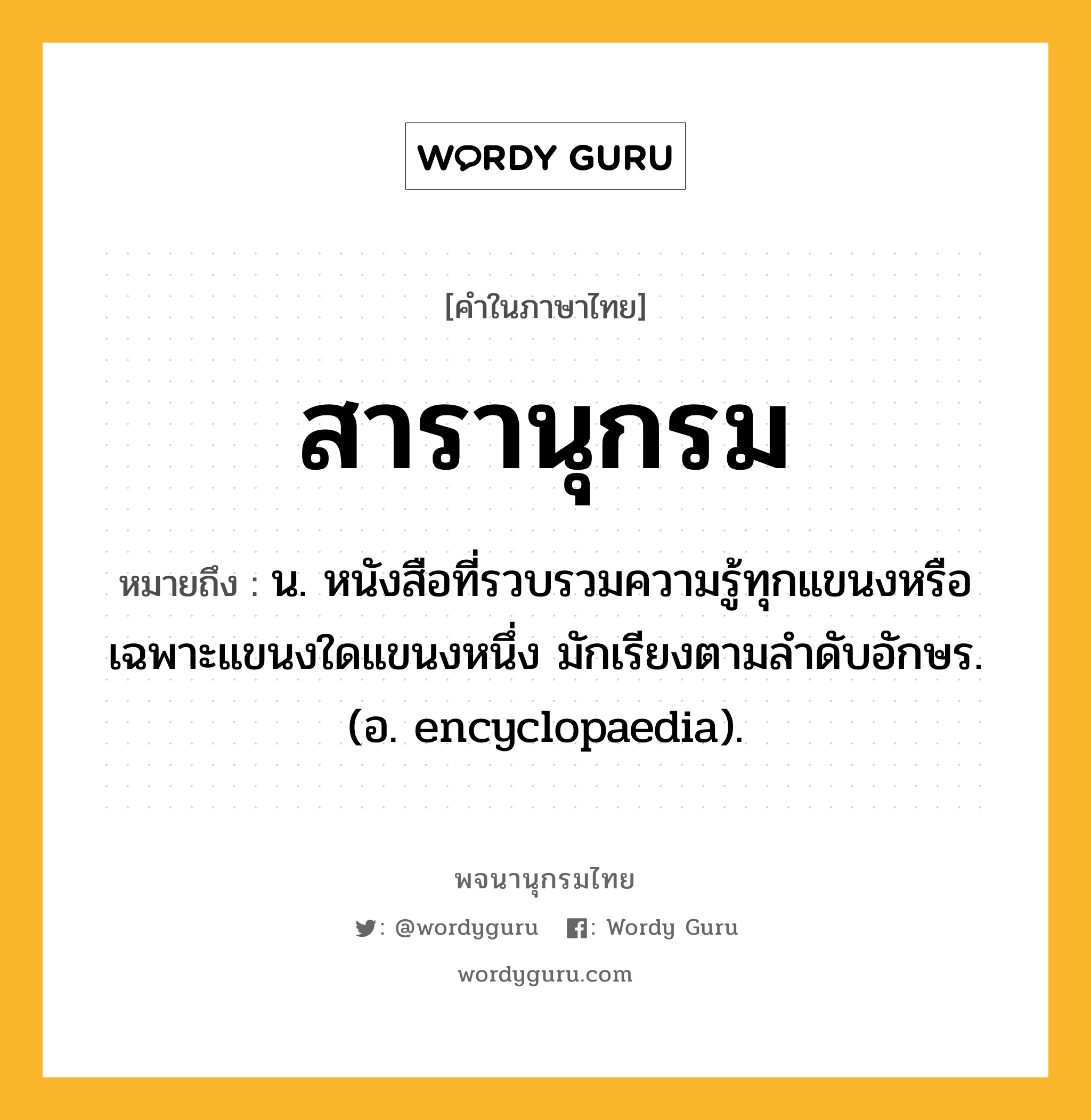 สารานุกรม ความหมาย หมายถึงอะไร?, คำในภาษาไทย สารานุกรม หมายถึง น. หนังสือที่รวบรวมความรู้ทุกแขนงหรือเฉพาะแขนงใดแขนงหนึ่ง มักเรียงตามลําดับอักษร.(อ. encyclopaedia).