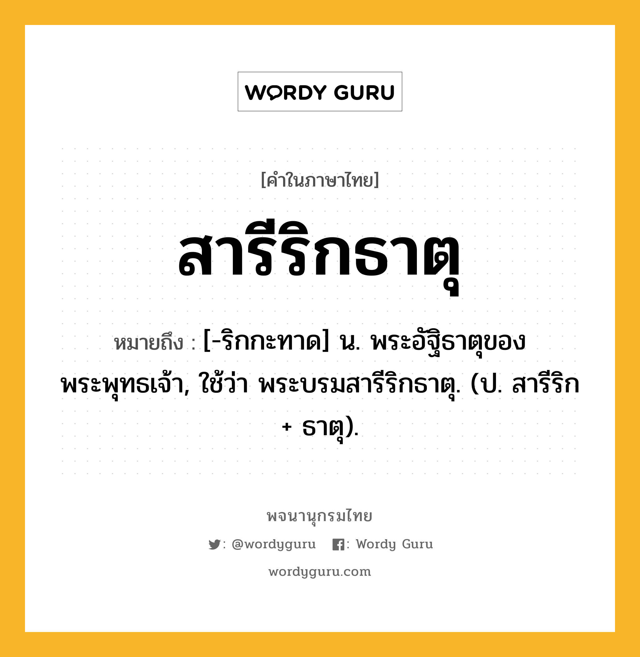 สารีริกธาตุ ความหมาย หมายถึงอะไร?, คำในภาษาไทย สารีริกธาตุ หมายถึง [-ริกกะทาด] น. พระอัฐิธาตุของพระพุทธเจ้า, ใช้ว่า พระบรมสารีริกธาตุ. (ป. สารีริก + ธาตุ).