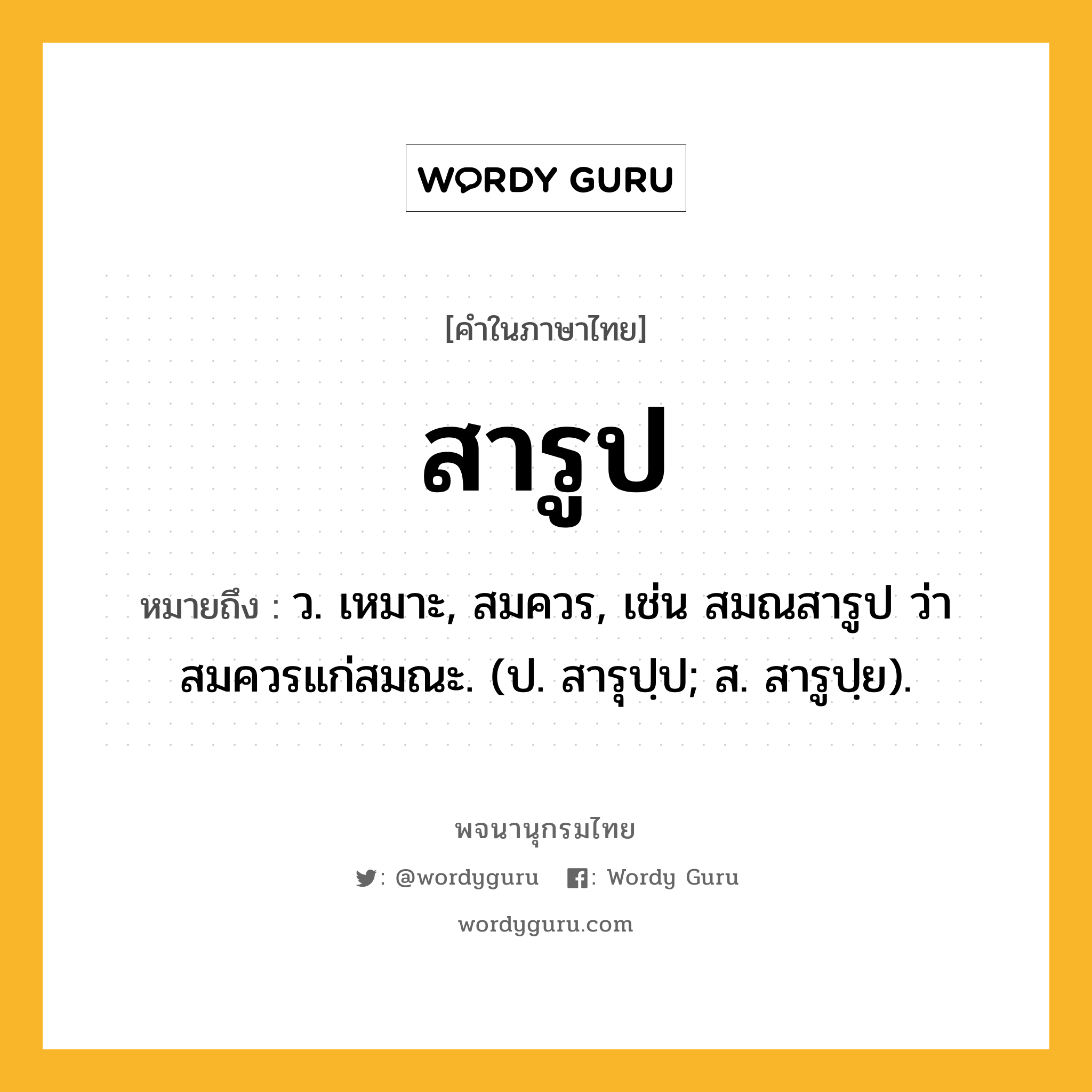 สารูป ความหมาย หมายถึงอะไร?, คำในภาษาไทย สารูป หมายถึง ว. เหมาะ, สมควร, เช่น สมณสารูป ว่า สมควรแก่สมณะ. (ป. สารุปฺป; ส. สารูปฺย).