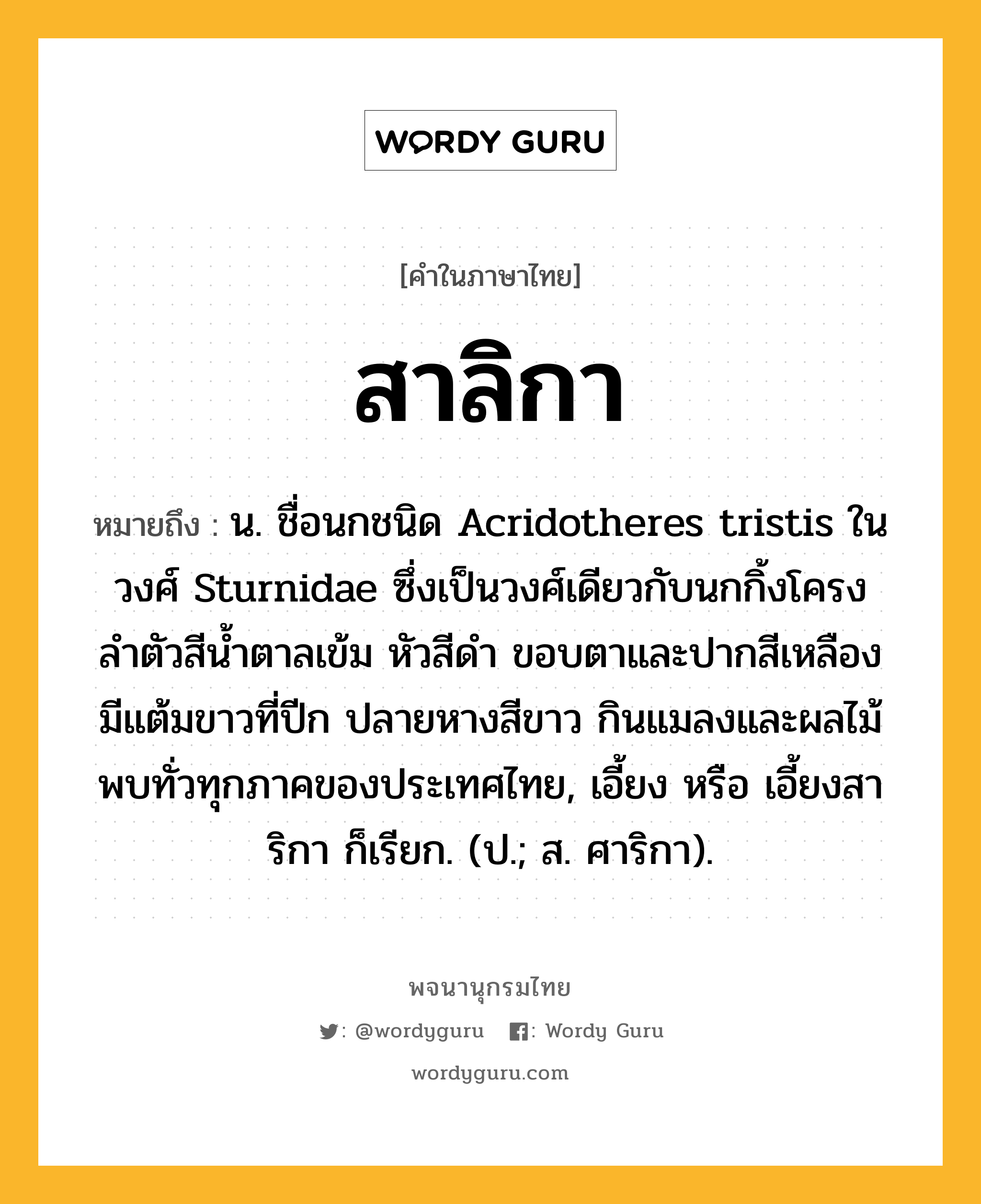 สาลิกา ความหมาย หมายถึงอะไร?, คำในภาษาไทย สาลิกา หมายถึง น. ชื่อนกชนิด Acridotheres tristis ในวงศ์ Sturnidae ซึ่งเป็นวงศ์เดียวกับนกกิ้งโครง ลําตัวสีนํ้าตาลเข้ม หัวสีดํา ขอบตาและปากสีเหลือง มีแต้มขาวที่ปีก ปลายหางสีขาว กินแมลงและผลไม้ พบทั่วทุกภาคของประเทศไทย, เอี้ยง หรือ เอี้ยงสาริกา ก็เรียก. (ป.; ส. ศาริกา).