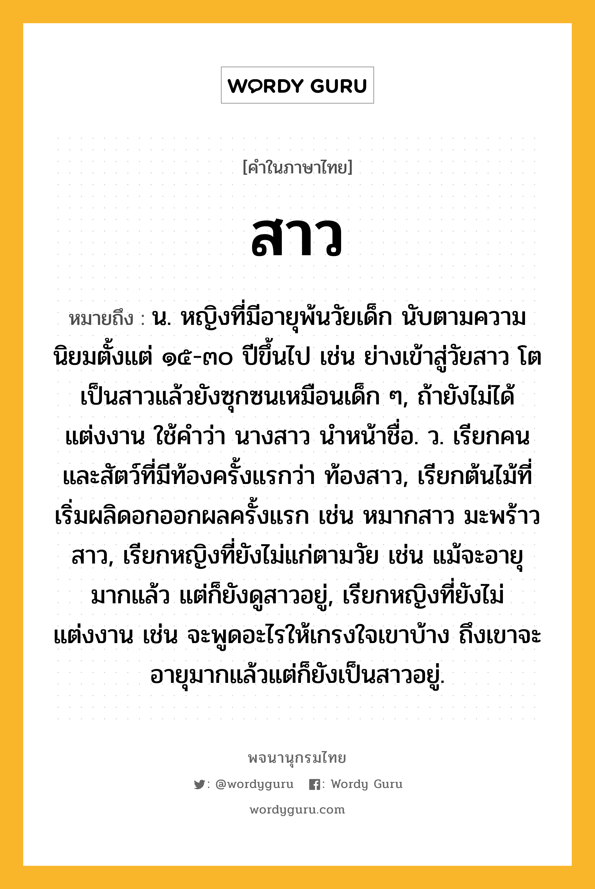 สาว ความหมาย หมายถึงอะไร?, คำในภาษาไทย สาว หมายถึง น. หญิงที่มีอายุพ้นวัยเด็ก นับตามความนิยมตั้งแต่ ๑๕-๓๐ ปีขึ้นไป เช่น ย่างเข้าสู่วัยสาว โตเป็นสาวแล้วยังซุกซนเหมือนเด็ก ๆ, ถ้ายังไม่ได้แต่งงาน ใช้คําว่า นางสาว นําหน้าชื่อ. ว. เรียกคนและสัตว์ที่มีท้องครั้งแรกว่า ท้องสาว, เรียกต้นไม้ที่เริ่มผลิดอกออกผลครั้งแรก เช่น หมากสาว มะพร้าวสาว, เรียกหญิงที่ยังไม่แก่ตามวัย เช่น แม้จะอายุมากแล้ว แต่ก็ยังดูสาวอยู่, เรียกหญิงที่ยังไม่แต่งงาน เช่น จะพูดอะไรให้เกรงใจเขาบ้าง ถึงเขาจะอายุมากแล้วแต่ก็ยังเป็นสาวอยู่.