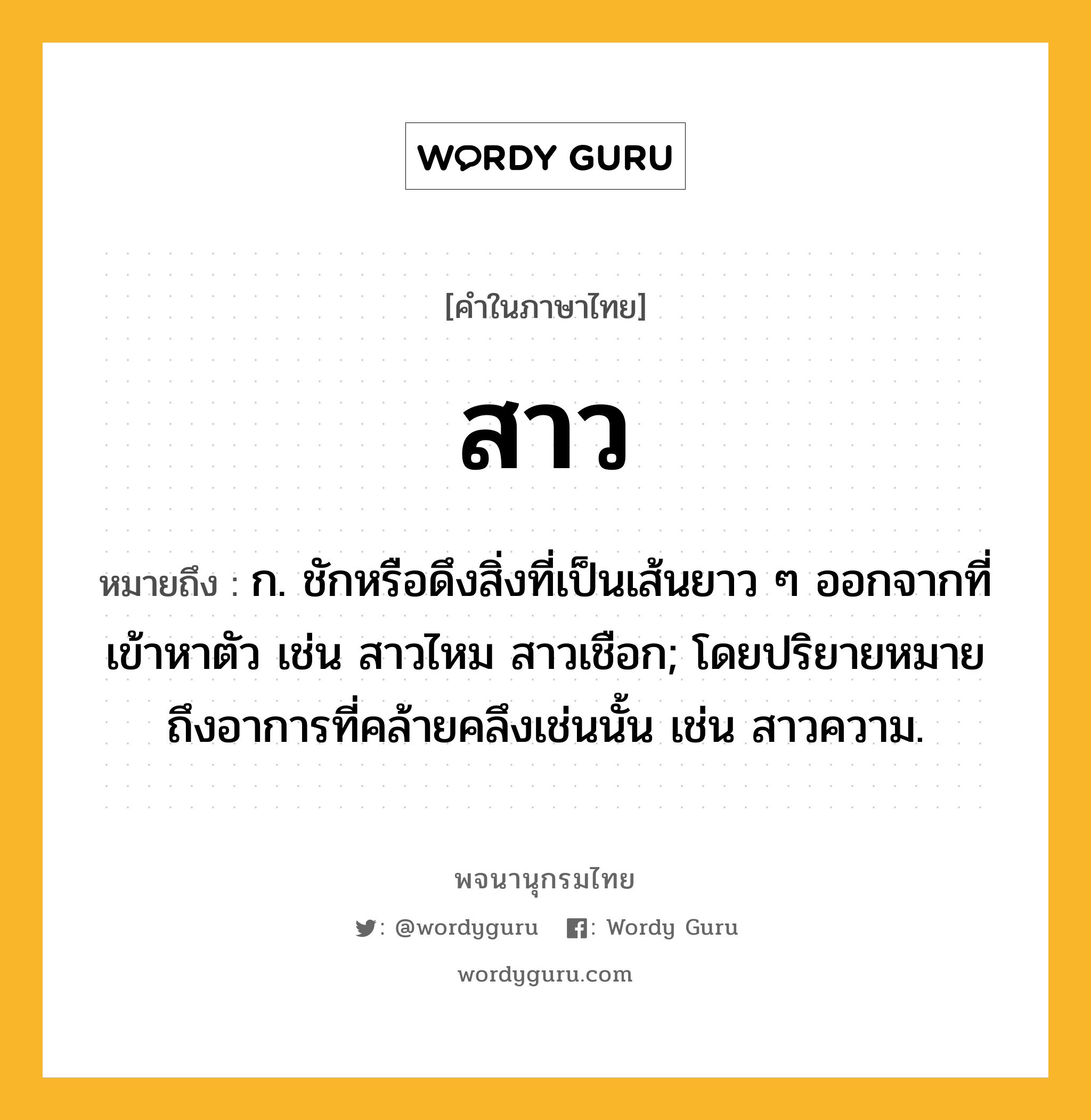 สาว ความหมาย หมายถึงอะไร?, คำในภาษาไทย สาว หมายถึง ก. ชักหรือดึงสิ่งที่เป็นเส้นยาว ๆ ออกจากที่เข้าหาตัว เช่น สาวไหม สาวเชือก; โดยปริยายหมายถึงอาการที่คล้ายคลึงเช่นนั้น เช่น สาวความ.