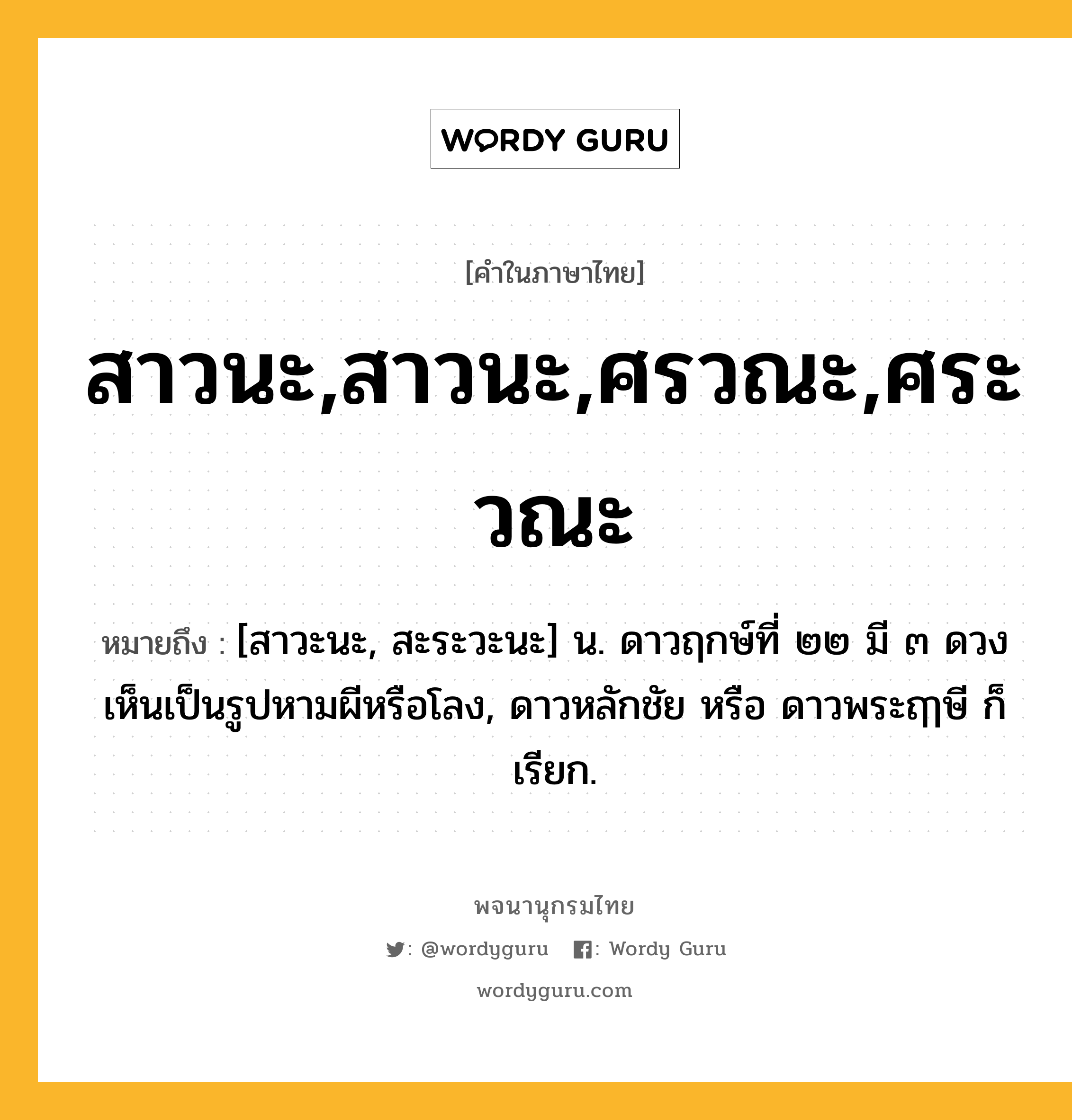 สาวนะ,สาวนะ,ศรวณะ,ศระวณะ ความหมาย หมายถึงอะไร?, คำในภาษาไทย สาวนะ,สาวนะ,ศรวณะ,ศระวณะ หมายถึง [สาวะนะ, สะระวะนะ] น. ดาวฤกษ์ที่ ๒๒ มี ๓ ดวง เห็นเป็นรูปหามผีหรือโลง, ดาวหลักชัย หรือ ดาวพระฤๅษี ก็เรียก.