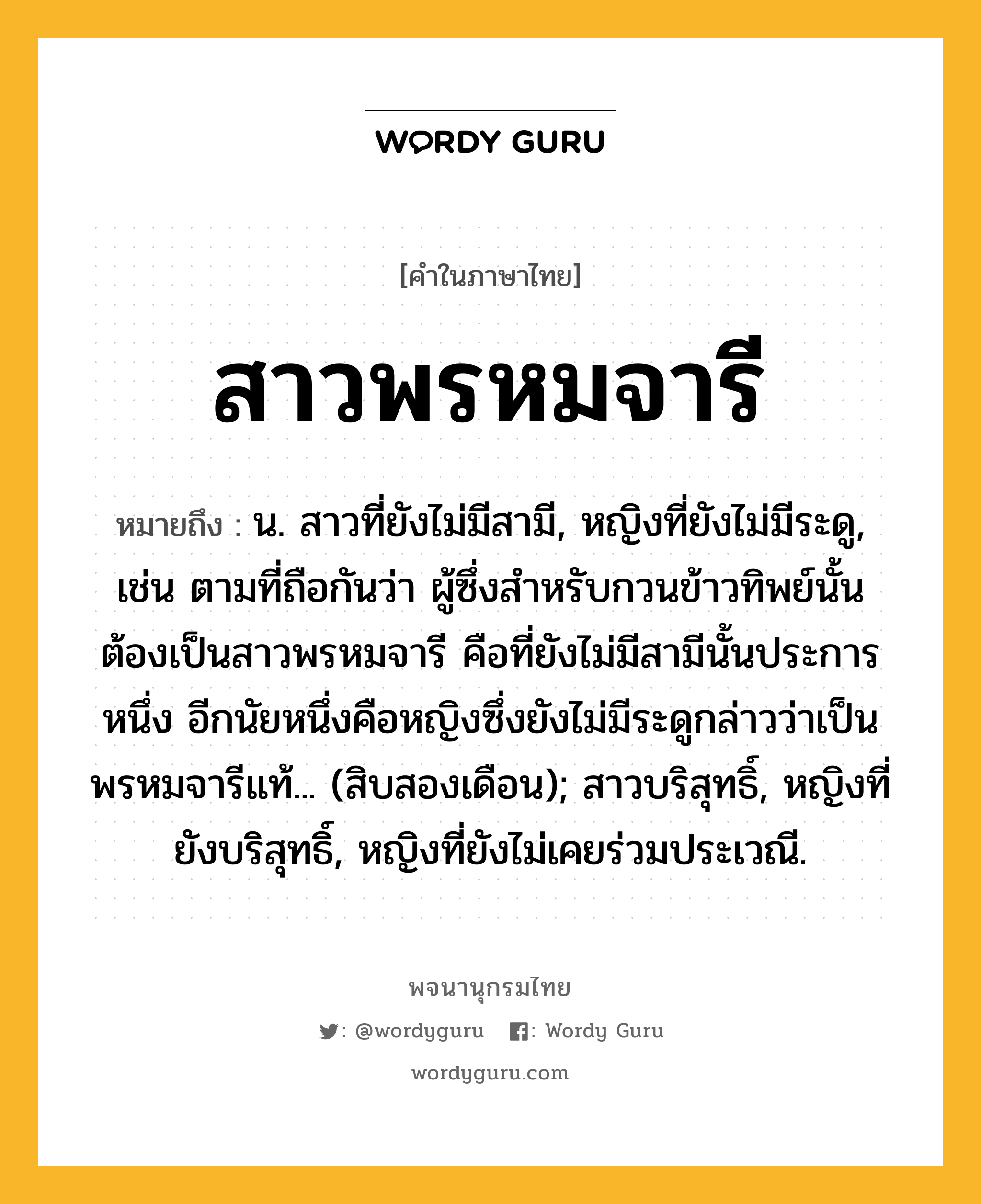 สาวพรหมจารี ความหมาย หมายถึงอะไร?, คำในภาษาไทย สาวพรหมจารี หมายถึง น. สาวที่ยังไม่มีสามี, หญิงที่ยังไม่มีระดู, เช่น ตามที่ถือกันว่า ผู้ซึ่งสำหรับกวนข้าวทิพย์นั้นต้องเป็นสาวพรหมจารี คือที่ยังไม่มีสามีนั้นประการหนึ่ง อีกนัยหนึ่งคือหญิงซึ่งยังไม่มีระดูกล่าวว่าเป็นพรหมจารีแท้... (สิบสองเดือน); สาวบริสุทธิ์, หญิงที่ยังบริสุทธิ์, หญิงที่ยังไม่เคยร่วมประเวณี.